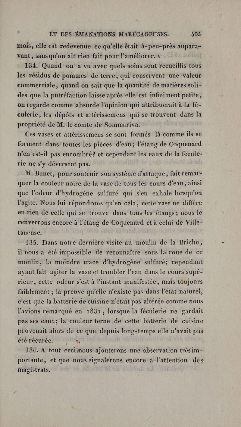 mois, elle est redevenue ce qu’elle était à-peu-près aupara- vant, sans qu'on ait rien fait pour l’améliorer. » | 134. Quand on a vu avec quels soins sont recueillis tous les résidus de pommes de terre, qui conservent une valeur commerciale, quand ôn sait que la quantité de matières soli- des que la putréfaction laisse après elle est infiniment petite, on regarde comme absurde l'opinion qui attribuerait à la fé- culerie, les dépôts et attérissemens qui se trouvent dans la propriété de M. le comte de Sommariva. Ces vases et attérissemens se sont formés là comme ils se forment dans toutes les pièces d’eau; l'étang de Coquenard n’en est-il pas encombré? et cependant les eaux de la fécule- rie ne s’y déversent pas. M. Bunet, pour soutenir son système d'attaque, fait remar- quer la couleur noire de la vase de tous les cours d’enu, ainsi que l’odeur d’hydrogène sulfuré qui s'en exhale lorsqu'on lagite. Nous lui répondrons qu’en céla, cette vase ne diffère en rien de celle qui se trouve dans tous les étangs ; nous le renverrons encore à l'étang de Coquenard et à celui de Ville- taneuse. 135. Dans notre dernière visite au moulin de la Briche, il nous a été impossible de reconnaitre sous la roue de ce moulin, la moindre trace d'hydrogène sulfuré; cependant ayant fait agiter la vase et troubler l’eau dans le cours supé- rieur, cette odeur s’est à l'instant manifestée, mais toujours faiblement ; la preuve qu’elle n’existe pas dans l’état naturel, c’est que la batterie de cuisine n’était pas altérée comme nous l'avions remarqué en 18371, lorsque la féculerie ne gardait pas ses eaux; la couleur terne de cette batterie de cuisine provenait alors de ce que depuis long-temps elle n’avait pas été récurée. Hey 136. À tout cecimoôus ajouterons une observation trèsim- portante, et que nous signalerons encore à l'attention des magistrats.