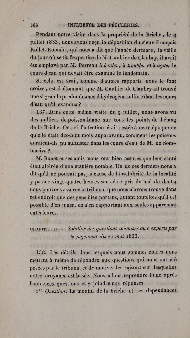 # 506 INFLUENCE DES FÉCULERIES, Pendant notre visite dans la propriété de la Briche, Îe 9 juillet 1833, nous avons reçu la déposition du sieur Francois Rollet-Romain, qui nous a dit que l’année dernière, la veille du jour où se fit l’expertise de M, Gaultier de Claubry, il avait été employé par M. Perreau à bouler, à troubler et à agiter le cours d’eau qui devait être examiné le lendemain. Si cela est vrai, comme d’autres rapports nous le font croire , est-il étonnant que M. Gaultier de Claubry ait trouvé une si grande prédominance d'hydrogène sulfuré dans les cours d’eau qu'il examina ? 137. Dans cette même visite du 9 juillet, nous avons vu des milliers de poisson blanc sur tous les points de l'étang de la Briche. Or, si l'infection était restée à cette époque ce qu’elle était dix-huit mois auparavant , comment les poissons auraient-ils pu subsister dans les cours d’eau de M. de Som- mariva ? M. Bunet et ses amis nous ont bien assurés que leur santé était altérée d’une manière notable. Un de ces derniers nous a dit qu’il ne pouvait pas, à cause de l’insalubrité de la localité y passer vingt-quatre heures sans être pris du mal de dents; nous pouvons assurer Le tribunal que nous n'avons trouvé dans cet endroit que des gens bien portans, autant toutefois qu'il est possible d’en juger, en s’en rapportant aux seules apparences extérieures. CHAPITRE 1x. Solution des questions soumises aux experts par le jugement du 21 mai 1833. 138. Les détails dans lesquels nous sommes entrés nous mettent à même de répondre aux questions qui nous ont été posées par le tribunal et de motiver les raisons sur lesquelles notre croyance est basée. Nous allons reprendre l’une après l’autre ces questions et y joindre nos réponses. 17° Question: Le moulin de la Briche et ses dépeudances