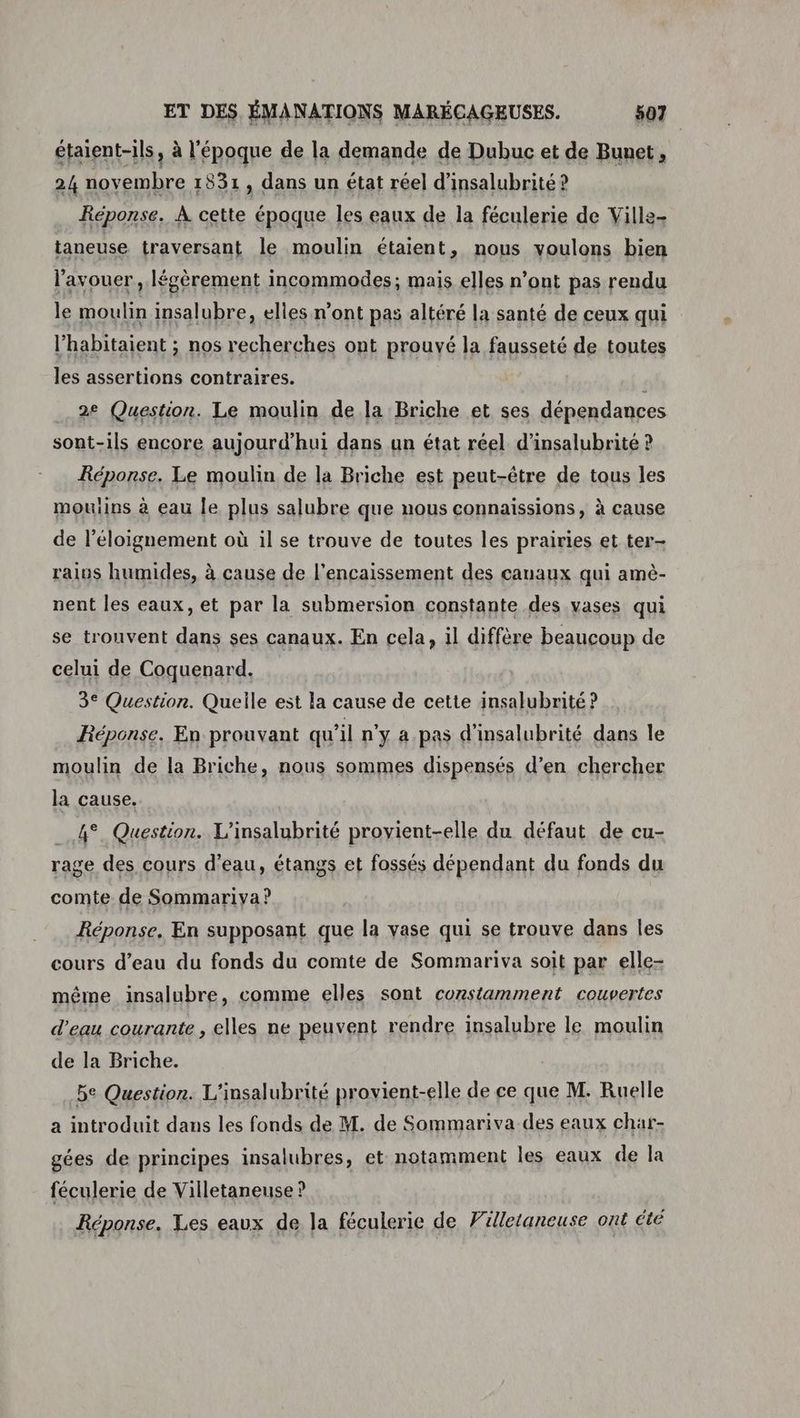 étaient-ils, à l'époque de la demande de Dubuc et de Bunet, 24 novembre 1831, dans un état réel d'insalubrité ? Réponse. À cette époque les eaux de la féculerie de Ville- taneuse traversant le moulin étaient, nous voulons bien l'avouer , légèrement incommodes; mais elles n’ont pas rendu le moulin insalubre, elles n’ont pas altéré la santé de ceux qui l’habitaient ; nos recherches ont prouvé la fausseté de toutes les assertions contraires. R 2e Question. Le moulin de la Briche et ses dépendances sont-ils encore aujourd’hui dans un état réel d’insalubrité ? Réponse. Le moulin de la Briche est peut-être de tous les mouiins à eau le plus salubre que nous connaïssions, à cause de l'éloignement où il se trouve de toutes les prairies et ter- raius humides, à cause de l’encaissement des canaux qui amè- nent les eaux, et par la submersion constante des vases qui se trouvent dans ses canaux. En cela, il diffère beaucoup de celui de Coquenard. 3° Question. Quelle est la cause de cette insalubrité ? Réponse. En prouvant qu'il n'y a. pas d'insalubrité dans le moulin de la Briche, nous sommes dispensés d’en chercher la cause. 4° Question. L’insalubrité provient-elle du défaut de cu- rage des cours d’eau, étangs et fossés dépendant du fonds du comte de Sommariva ? Réponse. En supposant que la vase qui se trouve dans les cours d’eau du fonds du comte de Sommariva soit par elle- même insalubre, comme elles sont constamment couvertes d’eau courante , elles ne peuvent rendre insalubre le moulin de la Briche. be Question. L'insalubrité provient-elle de ce que M. Ruelle a introduit dans les fonds de M. de Sommariva des eaux char- gées de principes insalubres, et notamment les eaux de la féculerie de Villetaneuse ? Réponse. Les eaux de la féculerie de Flletaneuse ont été