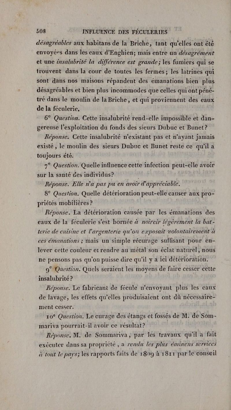 désagréables aux habitans de la Briche, tant qu’elles ont été envoyé»s dans les eaux d'Enghien; mais entre un désagrément et une érsalubrité la différence est grande ; les fumiers qui se trouvent dans la cour de toutes les fermes ; les latrines qui sont dans nos maisons répandent des émanations bien plus désagréables et bien plus incommodes que celles qui ont péné- tré dans le moulin de la Briche, et qui proviennent des eaux de la féculerie, 6° Question. Cette insalubrité rend-elle impossible et dan- gereuse l'exploitation du fonds des sieurs Dubuc et Bunet? Réponse. Cette insalubrité n’existant pas et n’ayant jamais existé , le moulin des sieurs Dubuc et Bunet reste ce qu'il a toujours été. 7° Question. Quelle influence cette infection peut-elle avoir sur la santé des individus? Réponse. Elle na pas pu en avoir d'appréciable. 8° Question. Quelle détérioration peut-elle causer aux pro- priétés mobilières ? Réponse. La détérioration causée par les émanations des eaux de la féculerie s’est bornée à notrcir légèrement la bat- terte de cuisine et l'argenterte qu’on exposait volontairement à ces émanations ; mais un simple récurage suffisant pour en- lever cette couleur et rendre au métal son éclat naturel, nous ne pensons pas qu'on puisse dire qu’il y a ici détérioration. 9° Question. Quels seraient les moyens de faire cesser cette insalubrité ? | Réponse. Le fabricant de fécule n’envoyant plus les eaux de lavage, les effets qu’elles produisaient ont dû nécessaire- ment cesser. 10° Question. Le curage des étangs et fossés de M. de Som- mariva pourrait-il avoir ce résultat? Ç Réponse. M, de Sommariva, par les travaux qu'il a fait exécuter dans sa propriété , a rendu les plus éminens services à tout Le pays; les rapports faits de 1809 à 1811 par le conseil