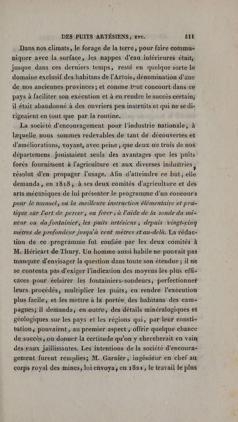 Dans nos climats, le forage de la terre, pour faire commu- niquer avec la surface, les nappes d’eau inférieures était; jusque dans ces derniers temps, resté en quelque sorte le domaine exclusif des habitans de l’Artois, dénomination d’üne de nos anciennes provinces ; et comme t‘ut concourt dans ce pays à faciliter son exécution et à en rendre le succès cértain; il était abandonné à des ouvriers peu instrüits et qui ne se di- rigeaient en tout que par la routine. La société d'encouragement pour l’industrie nationale, à laquelle nous sommes redevables de tant de découvertes et d'améliorations, voyant, avec peine ; que deux ou trois de nos départemens. jouissaient seuls des avantages que les puits forés fournissent à l’agriculture et aux diverses industries ; résolut d’en propager l'usage. Afin d’atteindre ee but; elle demanda, en 1818, à ses deux comités d'agriculture et des arts mécaniques de lui présenter le programme d'un concours pour le manuel, où la metlleure instruction élémentaire et pra- tique sur l'art de percer, ou forer ; à l’aide de la sonde du mi- neur ou du fontainier, les puits artésiens ; depuis vingt-cinq mètres de profondeur jusqu'a cent mètres et au-delà. La rédac: tion de ce programme fut confiée par les deux comités à M: Héricart de Thury. Un homme aussi habile ne pouvait pas manquer d'envisager la question dans toute son étendue ; il ne se contenta pas d'exiger l'indication des moyens lés plüs eff- caces pour. éclairer les fontainiers-sondeurs, perfectionner leurs procédés; multiplier les puits, en rendre l'exécution plus facile; et.les mettre à la portée des habitans des cam= pagnes; il demanda, en outre, des détails minéralogiques et géologiques sur les pays et les régions qui, par leur consti- tütion; pouvaient, au premier aspect ; offrir quelque chance de succès, ou donner la certitude qu’on y chercherait en vain des eaux jaïllissantes. Les intentions de la société d’encoura- gement furent remplies; M. Garnier, ingémieur en chef au corps royal des mines, lui envoya; en 1824, le travail le plus