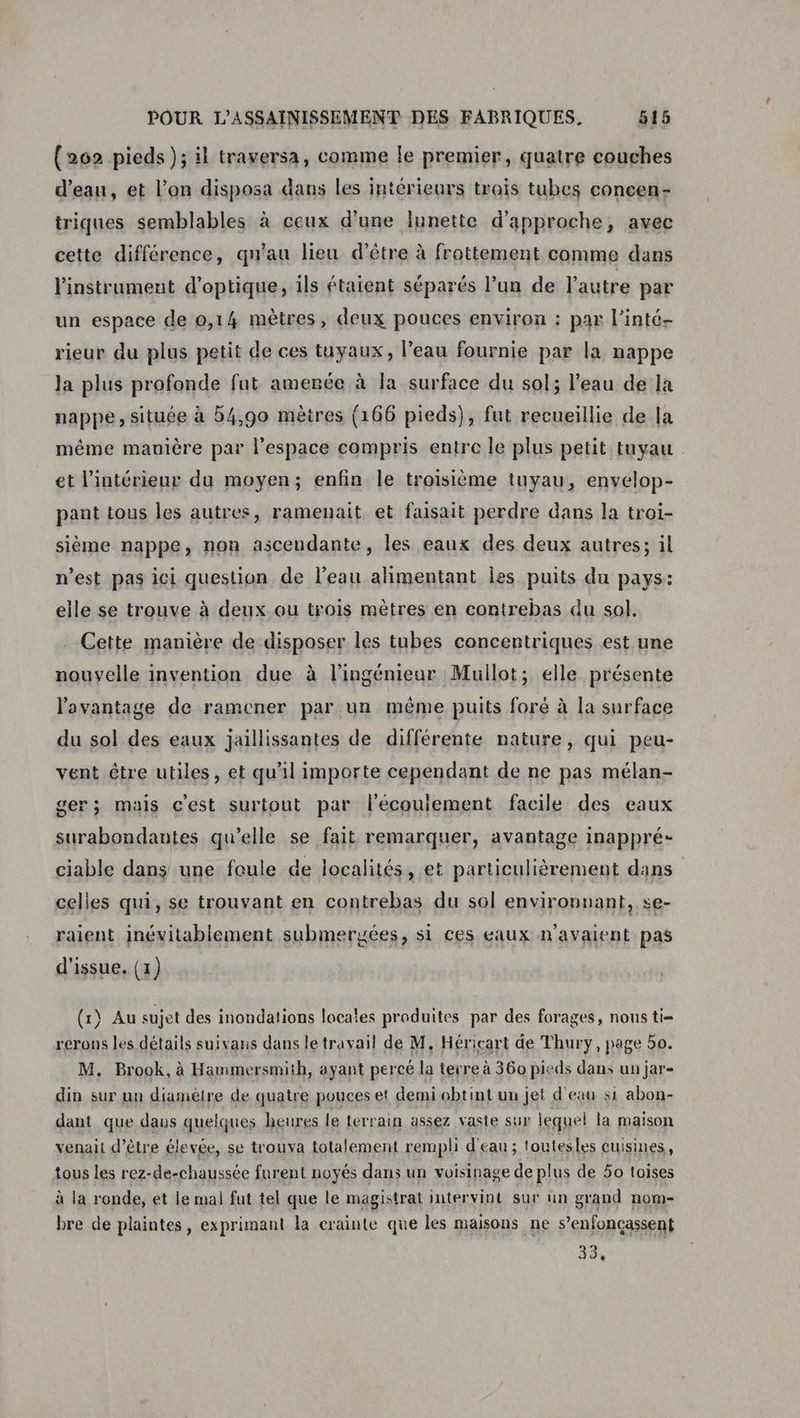 {262 pieds ); il traversa, comme le premier, quatre couches d’eau, et l’on disposa dans les intérieurs trois tubes concen- triques semblables à ceux d'une lunette d'approche, avec cette différence, qu'au lieu d'être à frottement comme dans l'instrument d'optique, ils étaient séparés l’un de l’autre par un espace de 0,14 mètres, deux pouces environ : par l’inté- rieur du plus petit de ces tuyaux, l’eau fournie par la nappe Ja plus profonde fut amenée à la surface du sol; l'eau de la nappe , située à 54,90 mètres (166 pieds), fut recueillie de la même manière par l’espace compris entre le plus petit tuyau et l’intérieur du moyen; enfin le troisième tuyau, envelop- pant tous les autres, ramenait et faisait perdre dans la troi- sième nappe, non ascendante, les eaux des deux autres; il n’est pas ici question de l’eau alimentant Îles puits du pays: elle se trouve à deux ou trois mètres en contrebas du sol. Cette manière de disposer les tubes concentriques est une nouvelle invention due à l'ingénieur Mullot; elle présente l'avantage de ramener par un même puits foré à la surface du sol des eaux jaillissantes de différente nature, qui peu- vent être utiles, et qu'il importe cependant de ne pas mélan- ger; mais c'est surtout par l'écoulement facile des eaux surabondantes qu’elle se fait remarquer, avantage inappré- ciable dans une foule de localités, et particulièrement dans celles qui, se trouvant en contrebas du sol environnant, se- raient inévitablement submergées, si ces eaux n'avaient pas d'issue. (1) (1) Au sujet des inondations locales produites par des forages, nons ti= rerons les détails suivans dans le travail de M. Héricart de Thury, page 5o. M. Brook, à Hammersmith, ayant percé la terre à 360 pieds dans un jar din sur un diamèlre de quatre pouces et demi obtint un jet d'eau si abon- dant que daus quelques heures le terrain assez vaste sur lequel la maison venait d’être élevée, se trouva totalement rempli d'eau ; toutesles cuisines, tous les rez-de-chaussée furent noyés dans un voisinage de plus de 50 toises à la ronde, et le mal] fut tel que le magistrat intervint sur un grand nom- bre de plaintes, exprimant la crainte que les maisons ne s’enfoncassent 38,