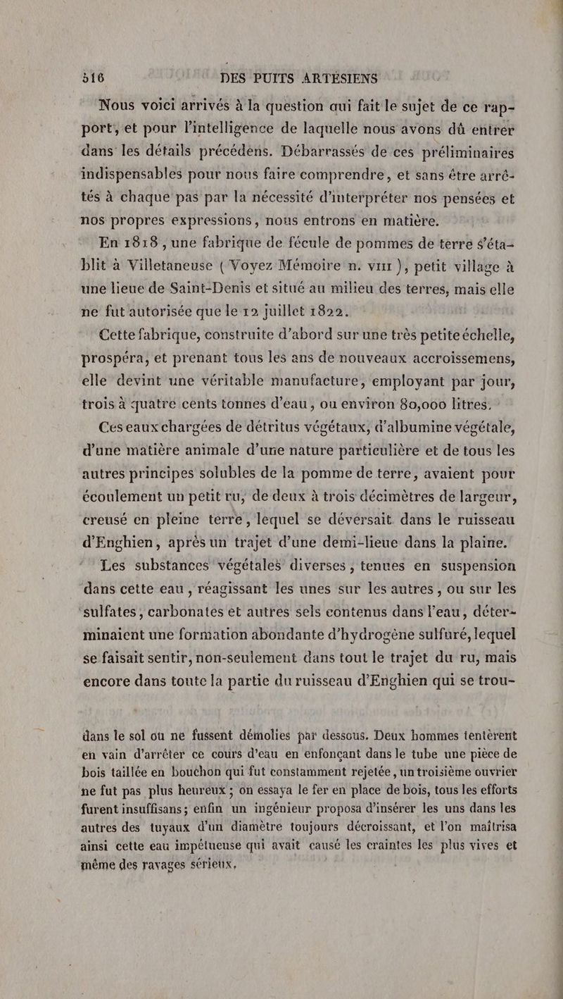 Nous voici arrivés à la question aui fait le sujet de ce r'ap- port, et pour l'intelligence de laquelle nous avons dû entrer dans les détails précédens. Débarrassés de ces préliminaires indispensables pour nous faire comprendre, et sans être arré- tés à chaque pas par la nécessité d'interpréter nos pensées et nos propres expressions, nous entrons en matière. En 1818 , une fabrique de fécule de pommes de terre $'éta- blit à Villetaneuse ( Voyez Mémoire n. vu ), petit village à une lieue de Saint-Denis et situé au milieu des terres, mais elle ne fut autorisée que le 12 juillet 1822. Cette fabrique, construite d’abord sur une très petiteéchelle, prospéra, et prenant tous les ans de nouveaux accroïssemens, elle devint une véritable manufacture, employant par jour, trois à quatre cents tonnes d’eau, ou environ 80,000 litres, Ces eaux chargées de détritus végétaux, d’albumine végétale, d’une matière animale d’une nature particulière et de tous les autres principes solubles de la pomme de terre, avaient pour écoulement un petit ru, de deux à trois décimètres de largeur, creusé en pleine terre, lequel se dévérsait. dans le ruisseau d'Enghien, après un trajet d’une demi-lieue dans la plaine. Les substances végétales diverses ; tenues en suspension dans cette eau , réagissant les unes sur les autres , ou sur les ‘sulfates , carbonates et autres sels contenus dans l'eau, déter- minaient une formation abondante d'hydrogène sulfuré, lequel se faisait sentir, non-seulement dans tout le trajet du ru, mais encore dans toute la partie du ruisseau d’Enghien qui se trou- dans le sol où ne fussent démolies par dessous. Deux hommes tentérent en vain d'arrêter ce cours d’eau en enfonçant dans le tube une pièce de bois taillée en bouchon qui fut constamment rejetée, un troisième ouvrier ne fut pas plus heureux ; on essaÿa le fer en place de bois, tous les efforts furent insuffisans ; enfin un ingénieur proposa d'insérer les uns dans les autres des tuyaux d’un diamètre toujours décroissant, et l’on maîtrisa ainsi cette eau impétueuse qui avait causé les craintes les plus vives et même des ravages sérieux,