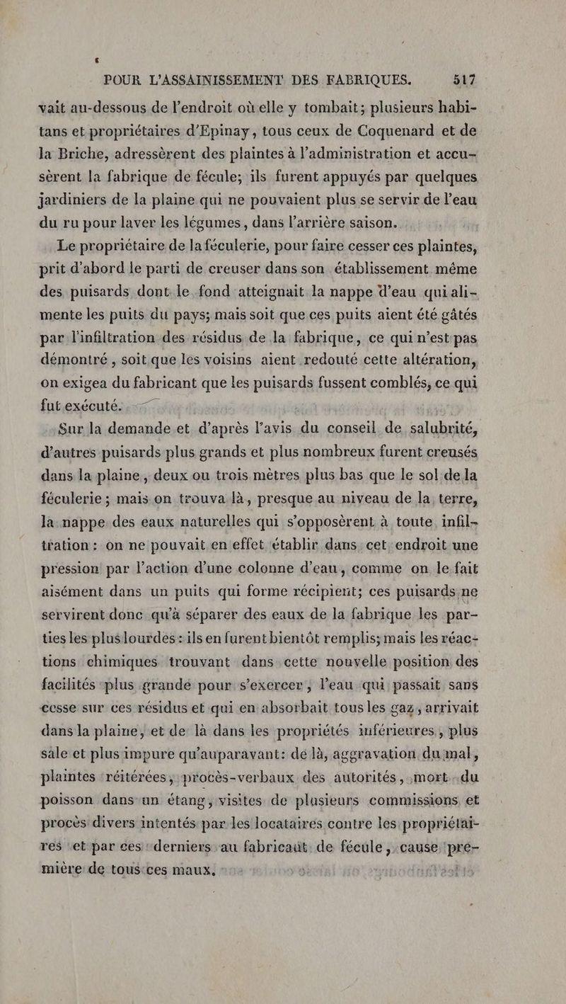 vait au-dessous de l'endroit oùelle y tombait; plusieurs habi- tans et propriétaires d’'Epinay, tous ceux de Coquenard et de la Briche, adressèrent des plaintes à l'administration et accu- sèrent la fabrique de fécule; ils furent appuyés par quelques jardiniers de la plaine qui ne pouvaient plus se servir de l’eau du ru pour laver les légumes, dans l'arrière saison. Le propriétaire de la féculerie, pour faire cesser ces plaintes, prit d'abord le parti de creuser dans son établissement même des puisards dont. le fond atteignait la nappe d’eau quiali- mente les puits du pays; mais soit que ces puits aient été gâtés par l'infiltration des résidus de la fabrique, ce qui n’est pas démontré , soit que les voisins aient redouté cette altération, on exigea du fabricant que les puisards fussent comblés, ce qui futexécuté. . 7. Sur la demande et. d’après l'avis du conseil de salubrité, d’autres puisards plus grands et plus nombreux furent creusés dans la plaine, deux ou trois mètres plus bas que le sol de la féculerie ; mais on trouva là, presque au niveau de la terre, la nappe des eaux naturelles qui s’opposèrent à toute. infil- tration : on ne pouvait en effet établir dans cet endroit une pression par l’action d’une colonne d’eau, comme on le fait aisément dans un puits qui forme récipient; ces puisards,ne servirent donc qu’à séparer des eaux de la fabrique les par- ties les pluslourdes: ils en furent bientôt remplis; mais les réac- tions chimiques trouvant dans cette nouvelle position des facilités ‘plus grande pour s'exercer, l’eau qui passait sans cesse sur ces résidus et qui en absorbait tous les gaz, arrivait dans la plaine, et de là dans les propriétés inférieures, plus sale et plus impure qu'auparavant: dé là, aggravation du mal, plaintes ‘réitérées, procès-verbaux des autorités, mort..du poisson dans ‘un étang, visites de plusieurs commissions et procès divers intentés par les locataires contre les propriétai- res ‘et par ces : derniers au fabricaut. de fécule , cause ‘pré- mière de tousices maux. je éof: