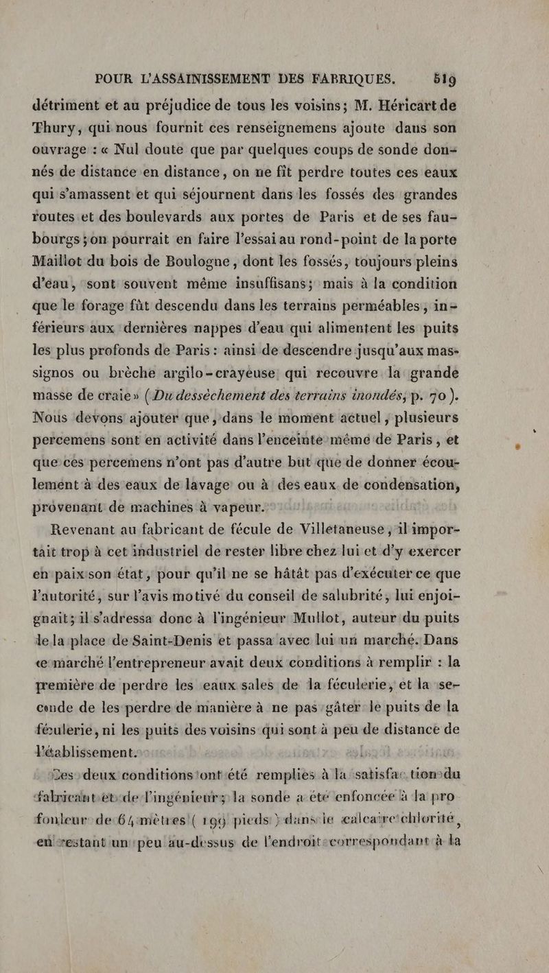 détriment et au préjudice de tous les voisins; M. Héricart de Thury, qui nous fournit ces renseignemens ajoute daus son ouvrage : « Nul doute que par quelques coups de sonde don- nés de distance en distance, on ne fit perdre toutes ces eaux qui s’amassent et qui séjournent dans les fossés des grandes routes et des boulevards aux portes de Paris et de ses fau- bourgs ;on pourrait en faire l’essai au rond-point de la porte Maillot du bois de Boulogne, dont les fossés, toujours pleins d’éau, sont souvent même insuffisans; mais à la condition que le forage füt descendu dans les terrains perméables , in- férieurs aux dernières nappes d’eau qui alimentent les puits les plus profonds de Paris : ainsi de descendre jusqu'aux mas- signos ou brèche argilo-crayeuse: qui recouvre la grande masse de craie» ( Du dessèchement des terrains inondés; p. 70 ). Nous devons ajouter que, dans le moment actuel ; plusieurs percemens sont en activité dans l’enceinté méêmé de Paris , et queces percemens n’ont pas d'autre but que de donner écou- lement à des eaux de lavage ou à des eaux de condensation, provenant de machines à vapeur. | Revenant au fabricant de fécule de Villetaneuse ; il impor- tait trop à cet industriel de rester libre chez lui et d'y exercer en paixson état, pour qu’il ne se hâtât pas d'exécuter ce que l'autorité, sur l’avis motivé du conseil de salubrité, lui enjoi- gnait; il s'adressa donc à l'ingénieur Mullot, auteur du puits le la place de Saint-Denis et passa avec lui un marché. Dans «marché l'entrepreneur avait deux conditions à remplir : la première de perdre les eaux sales de Îa féculerie, et la se- conde de les perdre de manière à ne pas gâter le puits de la féulerie, ni les puits des voisins qui sont à peu de distance de Péablissement. La 53 | Les deux conditions'ont été remplies à la satisfa: tien-du Fabricantet-de Pingénieurz la sonde à été enfoncée à la pro fonleur de-6 mètres! ( 199 pieds } dans le æaleatretchlorite, en restant un peu au-dessus de l'endroit:eorrespondant à la