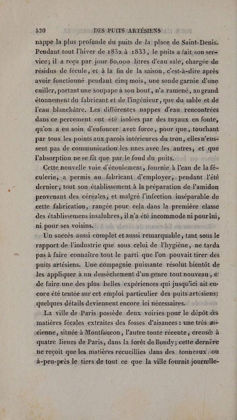 nappe.la plus profonde du puits de la place de Saint-Denis. Pendant tout l'hiver de 1832 à 1833, le puits à fait son ser- vice; 1l a reçu par jour 80,000 litres d’eau sale, chargée de résidus de fécule , et à la fin de la saison, c'est-à-dire après avoir fonctionné pendant cinq mois, une sonde garnie d’une cuiller, portant une soupape à son bout, n’a ramené, au grand étonnement du fabricant et de l'ingénieur, que du sable et de l'eau blanchâtre. Les différentes nappes d’eau rencontrées dans ce percement ont été isolées par des tuyaux en fonte, qu'on a eu soin d'enfoncer avec force, pour que, touchant par tous les points aux parois intérieures du trou, elles n’ens- sent pas de communication les unes avec les autres, et que l'absorption ne se fit que parle fond du puits. Cette nouvelle voie d'écoulement, fournie à l’eau de la fé- culerie, a permis au..fabricant d'employer, pendant l'été dernier ; tout son établissement à la préparation de.l’amidon provenant des, céréales, et malgré l'infection ;inséparabie de cette fabrication, rangée pour cela dans la première classe des établissemens insalubres, 1l n’a été incommode ni pourlui, ni pour ses voisins. Un succès aussi complet et aussi remarquable, tant sous le rapport de l’industrie que sous celui de l'hygiène, ne tarda pas à faire connaitre tout le parti que l’on pouvait tirer des puits artésiens. Une compagnie puissante résolut bientôt de les appliquer à un dessèchement d’un genre tout nouveau , é! de faire une des plus: belles expériences qui jusqu'ici ait en- core été tentée sur cet emploi particulier des puits artésiens: quelques détails deviennent encore ici nécessaires. La ville de Paris possède deux voiries pour le dépôt:des matières fécales extraites des fosses d’aisances : une très a+ :cienne, située à Montfaucon, l’autre toute récente, creusé à quatre lieues de Paris, dans la forêt de Bondy; cette dernère ne reçoit que les matières recueillies dans des tonneaux ; ou à-peu-près le tiers de tout ce que la ville fournit jourmlle-
