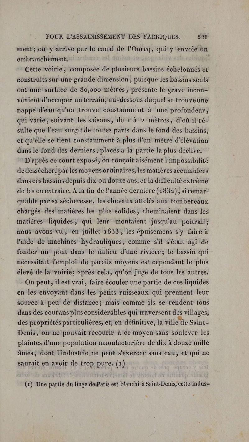 ment; on y arrive par le canal de l’Ourcq, qui y envoie un embrarnchement, Cette voirie, composée de plusieurs bassins échelonnés et construits sur une grande dimension, puisque les bassins seuls ont une surface de 80,000 mètres, présente le grave incon- vénient d'occuper un terrain, au-dessous duquel se trouveune nappe d'eau qu'on trouve constamment à une profondeur, qui varié, suivant les saisons, de t à 2 mètres, d’où il ré- sulte que l’eau surgit de toutes parts dans le fond des bassins, et qu’elle se tient constamment à plus d’un mètre d’élévation dans le fond des derniers, placés à la partie Ja plus déclive. D'après ce court exposé, on conçoit aisément l'impossibilité de dessécher, parlesmoyens orainaires, lesmatières accumulees dans ces bassins depuis dix ou douze ans, et la difficulté extrême de les en extraire. A la fin de l’année dernière (1832), siremar- quabie par sa sécheresse, les chevaux attelés aux tombereaux chargés des matières les plus solides, cheminaient dans les matières liquides, qui leur montaient jusqu'au poitrail; nous avons vu, en juillet 1833, ies épuisemens s’y faire à laide de machines hydrauliques, comme s'il s'était agi de fonder un pont dans le milieu d’une rivière; le bassin qui nécessitait l'emploi de pareils moyens est cependant le plus élevé de la’ voirie; après cela, qu’on juge de tous les autres. On peut, il est vrai, faire écouler une partie de ces liquides en les envoyant dans les petits ruisseaux qui prennent leur source à peu de distance; mais comme ils se rendént tous dans des courans plus considérables qui traversent de villages, des propriétés particulières, et, en définitive, la ville de Saint- Denis, on ne pouvait recourir à ce moyen sans soulever les plaintes d’une population manufacturière de dix à douze mille âmes, dont l’industrie ne peut s’exéréer sans eau, et qui ne saurait en avoir de trop pure. (1) (7) Une partie du linge deParis est blanchi à Saint-Denis, cette indus- #