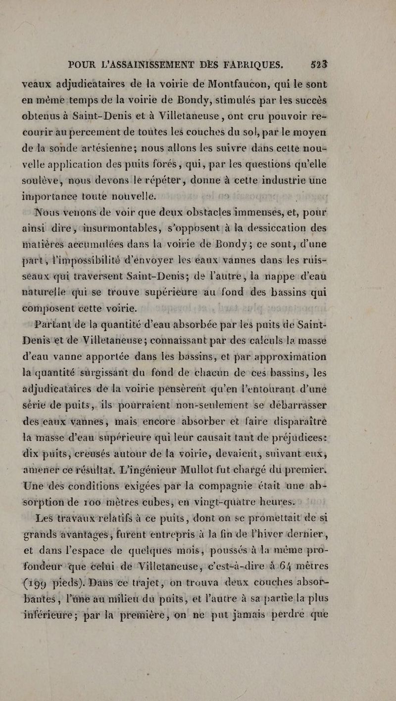 veaux adjudicataires de la voirie de Montfaucon, qui le sont en même temps de la voirie de Bondy, stimulés par les succès obtenus à Saint-Denis et à Villetaneuse , ont cru pouvoir re- courir au percement de toutes les couches du sol, par le moyen de da sonde artésienne; nous allons les suivre dans cette nou: velle application des puits forés , qui, par les questions qu'elle soulève, nous devons lé répéter, donne à cette industrie une importance toute nouvelle. Nous venons de voir que deux obstacles immenses, et, pour ainsi dire, insurmontables, s’opposent à la dessiccation des matières accumulées dans la voirie de Bondy; ce sont, d’une part, l'impossibilité d'envoyer les eaux vannes dans les ruis- séaux qui traversent Saint-Denis; de l’autre, la nappe d’eau naturelle qui se trouve supérieure au fond des bassins qui composent cétte voirie. | Partant de la quantité d’eau absorbée par les puits de Saint- Denis et de Villetaneuse ; connaissant par des calculs la masse d'eau vanne apportée dans les bässins, et par approximation la quantité surgissaänt du fond de chacun de ces bassins, les adjudicataires de la voirie pénsèrent qu'en l’entourant d’une série de puits,. 1ls pourraient non-seulement se débarrasser des'eaux vannes, mais encore absorber et faire disparaître la masse d’eau supérieure qui leur causait tant de préjudices: dix puits, creusés autour de la voirie, devaient, suivant eux, amener ce résultat, L'ingénieur Mullot fut chargé du premier. Une ‘des conditions exigées par là compagnie était une ab- sorption de 100 mètres cubes, en vingt-quatre heures. Les travaux relatifs à ce puits, dont on se promettait de si grands avantages, furént entrepris à la fin de l’hiver dernier, et dans l’espace de quelques mois, poussés à la même pro- fondeur ‘que celui de Villetaneuse, c’est-à-dire à 64 mètres (19u pieds). Dans ce trajet, on trouva deux couches absor- bantes, l’üne au milieu du paits, et l’autre à sa partie la plus inférieure ; par la première, on ne put jamais perdre que