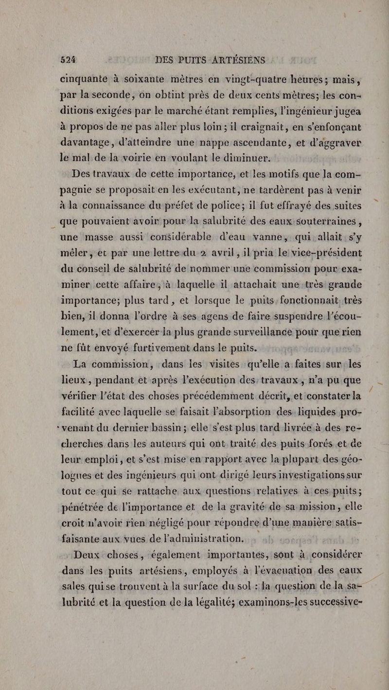 cinquante à soixante mètres en vingt-quatre heures; mais, par la seconde, on obtint près de deux cents mètres; les con- ditions exigées par le marché étant remplies, l'ingénieur jugea à propos de ne pas aller plus loin; il craignait, en s’enfonçant davantage, d'atteindre une nappe ascendante, et d’aggraver le mal de la voirie en voulant le diminuer. Des travaux de cette importance, et les motifs que la com- pagnie se proposait en les exécutant, ne tardèrent pas à venir à la connaissance du préfet de police; il fut effrayé des suites _ que pouvaient avoir pour la salubrité des eaux souterraines, une masse aussi considérable d’eau vanne, qui allait sy mêler, et par une lettre du 2 avril, il pria le vice-président du conseil de salubrité de nommer une commission pour exa- miner cette affaire, à laquelle ïl attachait une très grande importance; plus tard, et lorsque le puits, fonctionnait, très bien, il donna l’ordre à ses agens de faire suspendre l’écou- lement, et d'exercer la plus grande surveillance pour que rien ne fût envoyé furtivement dans le puits. La commission, dans Îles visites qu’elle a faites sur les lieux, pendant et après l'exécution des: travaux, n’a pu que vérifier l’état des choses précédemment décrit, et constater la facilité avec laquelle se faisait l'absorption des liquides pro- * venant du dernier bassin; elle s’est plus tard livrée à des re- cherches dans les auteurs qui ont traité des puits forés et. de leur emploi, et s’est mise en rapport avec la plupart des géo- logues et des ingénieurs qui ont dirigé leurs investigations sur tout ce: qui $e rattache aux questions relatives à ces puits; pénétrée de l'importance et de la gravité de sa mission, elle croit n’avoir rien négligé pour répondre d’une manière: satis- faisante aux vues de l'administration, Deux choses, également importantes, sont à considérer dans les puits artésiens, employés à l'évacuation des eaux sales quise trouvent à la surface du sol : la question de la. sa- lubrité et la question dela légalité; examinons-les successive-