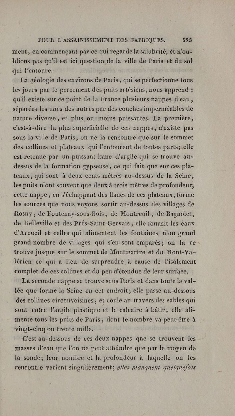 ment, en commencant par ce qui regarde la salubrité, ét n’ou- blions pas qu'il est ici question de la ville de Paris et du sol qui l’entoure. La géologie des environs de Paris, qui se perfectionne tous les jours par le percement des puits artésiens, nous apprend : qu’il existe sur ce point de la France plusieurs nappes d’eau, séparées les unes des autres par des couches imperméables de nature diverse, et plus ou moins puissantes. La première, c’est-à-dire la plus superficielle de ces nappes, n'existe pas sous la ville de Paris, on ne la rencontre que sur le sommet des collines et plateaux qui l’entourent de toutes parts;-elle est retenue par un puissant banc d'argile qui se trouve au- dessus de la formation gypseuse, ce qui fait que sur ces pla- teaux, qui sont à deux cents mètres au-dessus de la Seine, les puits n’ont souvent que deux à trois mètres de profondeur; cette nappe, en s’échappant des flancs de ces plateaux, forme les sources que nous voyons sortir au-dessus des villages de Rosny, de Fontenay-sous-Bois, de Montreuil, de Bagnolet, de Belleville et des Prés-Saint-Gervais , elle fournit les eaux d'Arcueil et ceiles qui alimentent les fontaines d’un grand grand nombre de villages qui s’en sont emparés; on la re trouve jusque sur le sommet de Montmartre et du Mont-Va- lérien ce qui a lieu de surprendre à cause de Pisolement complet de ces collines et du peu d’étendue de leur surface. La seconde nappe se trouve sous Paris et dans toute la val- lée que forme la Seine en cet endroit; elle passe au-dessous des collines circonvoisines , et coule au travers des sables qui sont entre l'argile plastique et le calcaire à bâtir, elle ali- mente tous les puits de Paris, dont le nombre va peut-être à vingt-cinq ou trente mille, C’est au-dessous de ces deux nappes qne se trouvent les masses d’eau que l’on ne peut atteindre que par le moyen de la sonde; leur nombre et la profondeur à laquelle on les rencontre varient singulièrement; cles manquent quelquefois 4