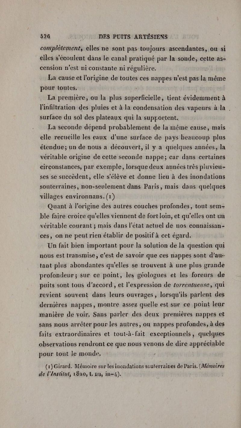 complétement, elles ne sont pas toujours ascendantes, ou si elles s'écoulent dans le canal pratiqué par la sonde, cette as- cension n’est ni constante ni régulière. La cause et l’origine de toutes ces nappes n’est pas la même pour toutes. La première, ou la plus superficielle, tient évidemment à l'infiltration des pluies et à la condensation des vapeurs à la . surface du sol des plateaux qui la supportent. La seconde dépend probablement de la même cause, mais elle recueille les eaux d’une surface de pays beaucoup plus étendue; un de nous a découvert, il y a quelques années, la véritable origine de cette seconde nappe; car dans certaines circonstances, par exemple, lorsque deux années très pluvieu- ses se succèdent, elle s'élève et donne lieu à des inondations souterraines, non-seulement dans Paris, mais dans quelques villages environnans.(1) Quant à l'origine des autres couches profondes, tout sem- ble faire croire qu’elles viennent de fort loin, et qu’elles ont un véritable courant ; maïs dans l’état actuel de nos connaissan- ces, on ne peut rien établir de positif à cet égard. Un fait bien important pour la solution de la question qui nous est transmise, c’est de savoir que ces nappes sont d’au- tant plus abondantes qu’elles se trouvent à une plus grande profondeur ; sur ce point, les géologues et les foreurs de puits sont tous d’accord , et l’expression de £orrentueuse, qui revient souvent dans leurs ouvrages, lorsqu'ils parlent des dernières nappes, montre assez quelle est sur ce point leur manière de voir, Sans parler des deux premières nappes et sans nous arrêter pour les autres, ou nappes profondes, à des faits extraordinaires et tout-à-fait exceptionnels, quelques observations rendront ce que nous venons de dire appréciable pour tout le monde. (1) Girard. Mémoire sur les inondations souterraines de Paris. (Mémoires de l'Institut, 1820, t. 10, in-4).