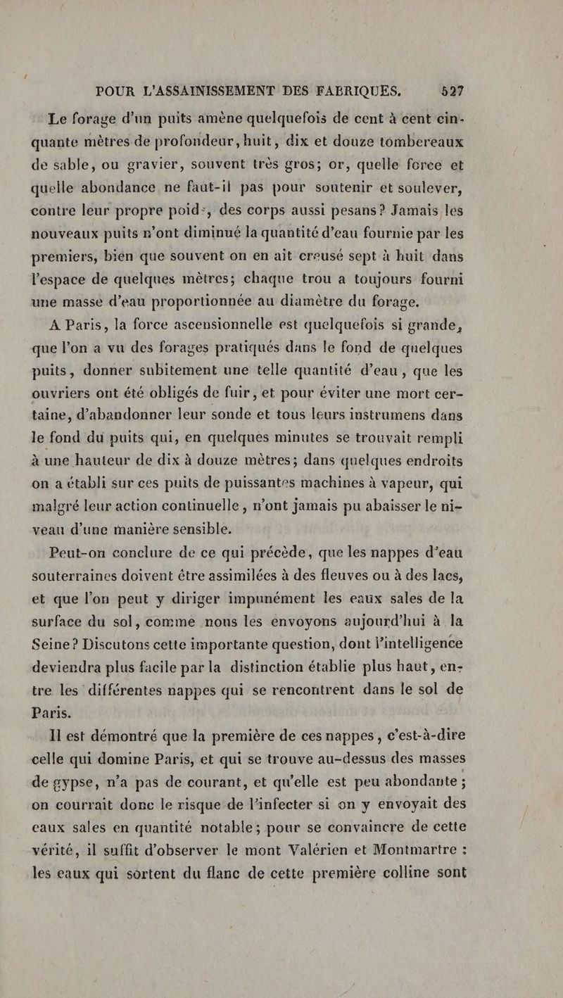 Le forage d’un puits amène quelquefois de cent à cent cin- quante mètres de profondeur, huit, dix et douze tombereaux de sable, ou gravier, souvent très gros; or, quelle force et quelle abondance ne faut-il pas pour soutenir et soulever, contre leur propre poid:, des corps aussi pesans ? Jamais les nouveaux puits n’ont diminué la quantité d’eau fournie par les premiers, bien que souvent on en ait creusé sept à huit dans l’espace de quelques mètres; chaque trou à toujours fourni une masse d’eau proportionnée au diamètre du forage. A Paris, la force ascensionnelle est quelquefois si grande, que l’on a vu des forages pratiqués dans le fond de quelques puits, donner subitement une telle quantité d’eau, que les ouvriers ont été obligés de fuir, et pour éviter une mort cer- taine, d'abandonner leur sonde et tous leurs instrumens dans le fond du puits qui, en quelques minutes se trouvait rempli à une hauteur de dix à douze mètres; dans quelques endroits on a établi sur ces puits de puissantes machines à vapeur, qui malgré leur action continuelle , mont jamais pu abaisser le ni- veau d’une manière sensible. Peut-on conclure de ce qui précède, que les nappes d’eau souterraines doivent être assimilées à des fleuves ou à des lacs, et que l’on peut y diriger impunément les eaux sales de la surface du sol, comme nous les envoyons aujourd’hui à la Seine? Discutons cette importante question, dont lintelligence deviendra plus facile par la distinction établie plus haut, en- tre les différentes nappes qui se rencontrent dans le sol de Paris. Il est démontré que la première de ces nappes, c’est-à-dire celle qui domine Paris, et qui se trouve au-dessus des masses de gypse, n’a pas de courant, et qu'elle est peu abondante ; on courrait donc le risque de l’infecter si on y envoyait des eaux sales en quantité notable; pour se convaincre de cette vérité, il suffit d'observer le mont Valérien et Montmartre : les eaux qui sortent du flanc de cette première colline sont