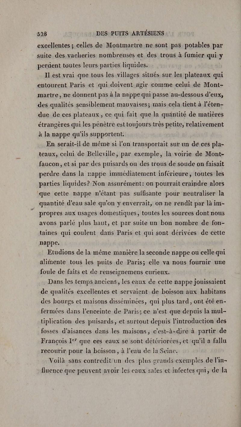 excellentes ; celles de Montmartre ne sont pas potables par suite des vacheries nombreuses et des trous à fumier qui y perdent toutes leurs parties liquides. Il est vrai que tous les villages situés sur les plateaux qui entourent Paris et qui doivent agir comme celui de Mont- martre, ne donnent pas à la nappe qui passe au-dessous d’eux, des qualités sensiblement mauvaises; mais cela tient à l’éten- due de ces plateaux, ce qui fait que la quäntité de matières étrangères qui les pénètre est toujours très petite, relativement à Ja nappe qu'ils supportent. En serait-il de même si l’on transportait sur un de ces pla- teaux, celui de Belleville, par exemple, la voirie de Mont- faucon, et si par des puisards ou des trous de soude on faisait perdre dans la nappe immédiatement inférieure, toutes les parties liquides? Non assurément: on pourrait craindre alors que cette nappe n'étant pas suffisante pour neutraliser la quantité d’eau sale qu’on y enverrait, on ne rendit par là im- propres aux usages domestiques, toutes les sources dont nous avons parlé plus haut, et par suite un bon nombre de fon- taines qui coulent dans Paris et qui sont dérivées de cette nappe. | Etudions de la même manière la seconde nappe ou celle qui alimente tous les puits de Paris; elle va nous fournir une foule de faits et de renseignemens curieux. Dans les temps anciens, les eaux de cette nappe jouissaient de qualités excellentes et servaient de boisson aux habitans des bourgs et maisons disséminces, qui plus tard, ont été en- fermées dans l’enceinte de Paris; ce n’est que depuis la mul- tiplication des puisards, et surtout depuis l'introduction des fosses d’aisances dans les maisons, c’est-à-dire à partir de François 1° que ces eaux se sont détériorces, et qu'il a fallu recourir pour la boisson, à l’eau de la Seine. | Voilà sans contredit un des plus grands exemples de lin- fluence que peuvent avoir les eaux sales et infectes qui, de la