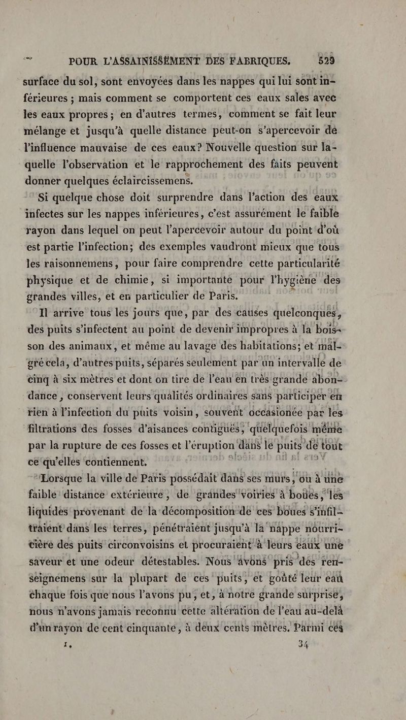 surface du sol, sont envoyées dans les nappes qui lui sont in- férieures ; mais comment se comportent ces eaux sales avec les eaux propres; en d’autres termes, comment se fait leur mélange et jusqu’à quelle distance peut-on s’apercevoir dé l'influence mauvaise de ces eaux? Nouvelle question sur la- quelle l'observation et le rapprochement des faits peuvent donner quelques éclaircissemens. Si quelque chose doit surprendre dans l’action des eaux infectes sur les nappes inférieures, c’est assurément le faible rayon dans lequel on peut l’apercevoir autour du point d’où est partie l'infection; des exemples vaudront mieux que tous les raisonnemens, pour faire comprendre cette particularité physique et de chimie, si importante pour l'hygiène des grandes villes, et en particulier de Paris. . Il arrive tous les jours que, par des causes quelconques, des puits s’infectent au point de devenir impropres à la bois= son des animaux, et même au lavage des habitations; et mal- gré cela, d’autres puits, séparés seulement par ün intervalle de cinq à six mètres et dont on tire de l’eau en très grande abon= dance , conservent leurs qualités ordinaires sans participer en rien à l'infection du puits voisin, souveñt occasionée par les filtrations des fosses d’aisances contiguës, quelquefois même par la rupture de ces fosses et léerpuiens dans le puits de tout ce qu'elles contiennent. Ç RE PU “Lorsque la ville de Paris possédait dahs ses murs, où à une faible distance extérieure, de grândes voiries à boües ;” les liquides provenant de la décomposition de ces boues s'infil= traiént dans les terres, pénétraiént jusqu’à la nappe nourri- cière des puits circonvoisins el procuraient à leurs eaux une saveur et une odeur détestables. Nous 4vons pris ‘dés ren- seignémens sur la plupart de ces puits, ét goûté leur eat chaque fois que nous l’avons pu, et, à notre grande surprise, nous n'avons jamais reconnu cette altération de l’eau au-delà d’un rayon de cent cinquante, à deux cents mètres. Parmi céà ‘ 34