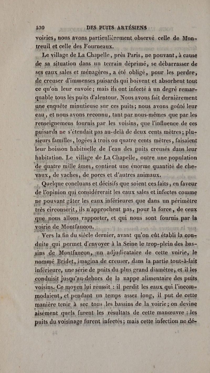 voiries, nous avons particulièrement observé. celle de Mon- treuil et celle des Fourneaux. Le village de La Chapelle, près Paris, ne pouvant, à cause de sa situation dans un terrain déprimé, se débarrasser de ses eaux sales et ménagères, a été obligé, pour les perdre, de creuser d'immenses puisards qui boivent et absorbent tout ce qu'on leur envoie; mais ïls ont infecté à un degré remar- quable tous les puits d'alentour. Nous avons fait dernièrement une enquête minutieuse sur ces puits; nous avons goûté leur eau , et nous ayons reconnu, tant par nous-mêmes que par les renseignemens fournis par les voisins, que l'influence de ces puisards ne s’étendait pas au-delà de deux cents mètres; plu- sieurs familles, logées à trois ou quatre cents mètres, faisaient leur boisson habituelle de l’eau des puits creusés daus leur habitation. Le village de La Chapelle, outre une population de quatre mille âmes, contient une énorme quantité de che- vaux, de vaches, de porcs et d’autres animaux. : Quelque concluans et décisifs que soient ces faits, en faveur de l'opinion qui considérerait les eaux sales et infectes comme ne pouvant g gâter les eaux inférieures que dans un périmètre très circonscrit, ils n'approchent Pa5 Rp la force, ide ceux un fe. Montfaucon. Ne la fin du siècle SErmer, avant qu’on eût.établi É con-+ duite qui permet d'envoyer à la Seine le trop-plein des bas- sins de Montfaucon. ;un adjudicataire de cette voirie, le nommé Bridet, imagina, de creuser, dans la partie tout-à-fait inférieure, une série de puits du. plus grand diamètre, et,il les conduisit jusqu’au-dehors de la nappe alimentaire des puits voisins. Ce moyen Jui réussit : 1l perdit les eaux qui l’inçcom- modaient, et pendant un temps assez long, il put de cette manière tenir à sec tous les bassins de la voirie; on devine aisément quels. furent. les résultats de cette manœuvre :.les puits du voisinage furent infectés ; mais cette infection ne dé-