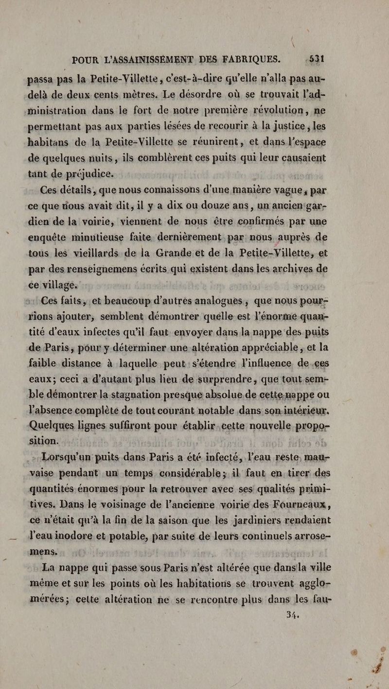 passa pas la Petite-Villette, c’est-à-dire qu’elle n’alla pas au- delà de deux cents mètres. Le désordre où se trouvait l’ad- inistration dans le fort de notre première révolution, ne permettant pas aux parties lésées de recourir à la justice ; les habitans de la Petite-Villette se réunirent, et dans l’espace de quelques nuits, ils comblèrent ces puits qui leur causaient tant de préjudice. | Ces détails , que nous connaissons d'une manière vague, par ce que dous avait dit, il y a dix ou douze ans, un ancien'gar- dien de la voirie, viennent de nous être confirmés par une enquête minutieuse faite dernièrement par nous auprès de tous les vieillards de la Grande et de la Petite-Villette, et par des renseignemens écrits qui existent dans les archives de ce village. | Ces faits, et beaucoup d'autres analogues, que nous pour- rions ajouter, semblent démontrer quélle-est l'énorme quan- tité d'eaux infectes qu'il faut envoyer dans la nappe des puits de Paris, pour y déterminer une altération appréciable , et la faible distance à laquelle peut: s'étendre l'influence, de.çes eaux; ceci a d'autant plus lieu de surprendre, que tout.sem- ble démontrer la stagnation presque absolue. de cettexappe ou l'absence complète de tout courant notable dans son-intériéur. Quelques lignes suffiront pour établir. cette nouvelle propo- sition. Lorsqu'un puits dans Paris a été infecté, l’eau rèste, mau- vaise pendant un temps. considérable ; il faut en tirer des quantités énormes pour la retrouver avec ses qualités primi- tives. Dans le voisinage de l’ancienre voirie des Fourneaux, cé n'était qu’à la fin de la saison que les jardiniers rendaient l'eau inodore et potable, par suite de leurs continuels arrose- mens. | La nappe qui passe sous Paris n’ést altérée que dansla ville même et sur les points où les habitations se trouvent agglo- mérées; celte altération ne se rencontre plus dans les fau- 34: