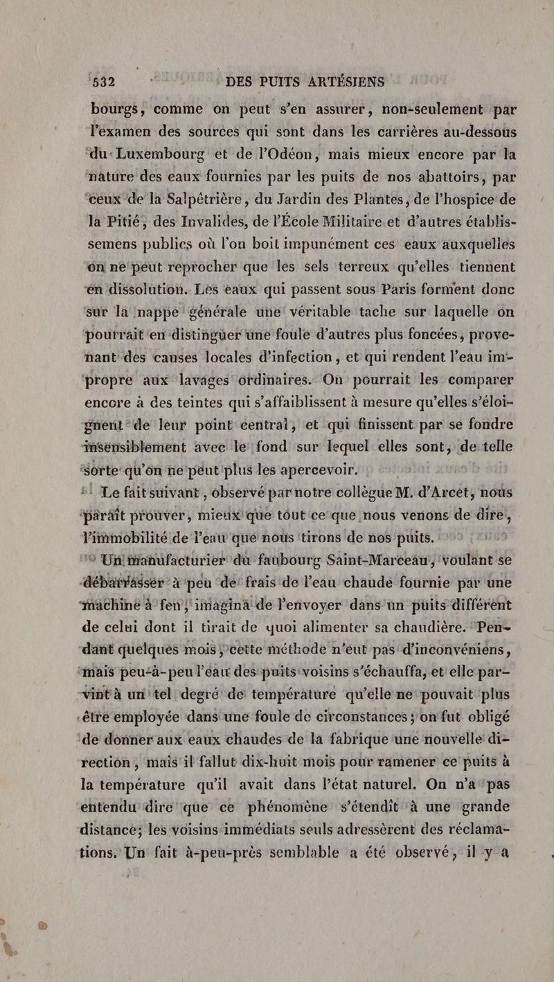 bourgs, comme on peut s’en assurer, non-seulement par l'examen des sources qui sont dans les carrières au-dessous la Pitié, des Invalides, de l’École Militaire.et d’autres établis- semens publics où l’on boit impunément ces eaux auxquelles ôn ne peut reprocher que les sels terreux qu’elles tiennent én dissolution. Les eaux qui passent sous Paris forment donc sur la nappe générale une véritable tache sur laquelle on pourrait en distinguer üne foule d’autres plus foncées, prove- nant des causes locales d'infection, et qui rendent l’eau im- encore à des teintes qui s’affaiblissent à mesure qu’elles s’éloi- gnent‘de leur point central, et qui finissent par se fondre inSensiblement avec le fond sur lequel elles sont, dk telle ‘sorte qu'ôn ne peut plus les apercevoir. ‘paraît prouver, mieux! que tôut ce que nous vernions de Het gr pe bi de l’eau que nous 'tirons de nos puits. ® Un!manufacturier du faubourg Saint-Marceau, voulant se de celui dont il tirait de quoi alimenter sa chaudière. 'Pen- dant quelqués mois ;’cette méthode n’éut pas d’inconvéniens, de donner aux eaux chaudes de la fabrique une nouvelle’ di- rection, mais il fallut dix-huit mois pour ramener ce puits à la température qu'il avait dans Pétat naturel. On n’a ‘pas entendu dire que ce phénomène s’étendit à une grande distance; les voisins immédiats seuls adressèrent des réclama- tions. Un fait à-peu-près semblable a été observé, il y a