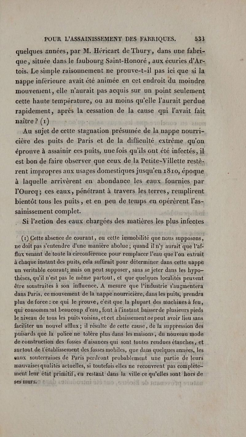 quelques années, par M. Héricart de Thury, dans une fabri- que, située dans le faubourg Saint-Honoré , aux écuries d’Ar- tois. Le simple raisonnement ne prouve-t-il pas ici que si la nappe inférieure avait été animée en cet endroit du moindre mouvement, elle n'aurait pas acquis sur un point seulement cette haute température, ou au moins qu’eile l'aurait perdue rapidement, après la cessation de la cause qui l'avait fait naître? (1) : Au sujet de cette stagnation présumée de la nappe nourri- cière des puits de Paris et de la difficulté extrême qu’on éprouve à assainir ces puits, une fois qu'ils ont été infectés, il est bon de faire observer que ceux de la Petite-Villette restè- rent impropres aux usages domestiques jusqu'en 1810, époque à laquelle arrivèrent en abondance les eaux. fournies par l’Ourcq; ces eaux, pénétrant à travers les terres, remplirent bientôt tous les puits, et en peu de temps.en opérèrent l’as- sainissement complet. Si l’action des eaux chargées des matières les plus infectes ! (x) Cette absence de courant, ou celte immobilité que nous supposons, ne doit pas s'entendre d’une manière abolue ; quand il n’y aurait que l’af- flux venant de toute la circonférénce pour remplacer l’eau que l’on extrait à chaque instant des puits, cela suffirait pour déterminer dans cette nappe un veritable courant; mais on peut supposer, sans se jeter dans les hypo- thèses, qu’il n’est pas le même partout, et que quelques localités peuvent être soustraites à son influence, À mesure que l’industrie s’'augmentera dans Paris, ce mouvement de la nappe nourricière, dans les puits, prendra plus de force : ce qui le prouve, c'est que la plupart des machines à feu, qui consomment beaucoup d’eau, font à l'instant baisser de plusieurs pieds le niveau de tous les puits voisins, et cet ebaissement ne peut avoir lieu sans faciliter un nouvel afflux ; il résulte de cette cause, de la suppression des puisards que la police ne tolère plus dans les maisons , dû nouveau mode de construction des fosses d'aisances qui sont toutes rendues étanches ;.et surtout de l'établissement des fosses mobiles, que dans quelques années, les eaux souterraines de Paris perdront probablement une partie de leurs mauvaises qualités actuelles, si toutefois elles ne recouvrent pas complète- ment leur état primitif, en restant dans la ville ce qu’elles sont hors de ses murs.‘ :