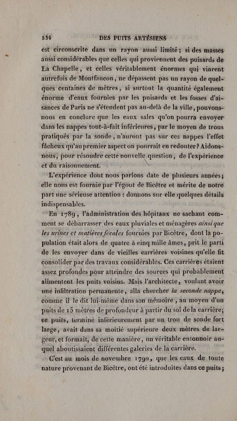 ést circonscrite dans un rayon aussi limité; si des masses aussi considérables que celles qui proviennent des puisards de La Chapelle, et celles véritablement énormes qui vinrent autrefois de Montfaucon, ne dépassent pas ün rayon de quel- ques centaines de mètres, si surtout la quantité également énorme d'eaux fournies par les puisards et les fosses d’ai- sances de Paris ne s'étendent pas au-delà de la ville, pouvons- nous en conclure que les eaux sales qu’on pourra envoÿer dans les nappes tout-à-fait inférieures, par le moyen de trous pratiqués par la sonde, n'auront pas sur ces nappes l'effet fâcheux qu’au premier aspect on pourrait en redouter? Aidons- nous, pour résoudre cette nouvelle question, de l'expérience et du raisonnement. L'expérience dont nous parlons date de plusieurs années; elle nous est fournie par l'égout de Bicêtre et mérite de notre part une sérieuse attention : donnons sur elle quelques détails indispensables. | En 1789, l’administration des hôpitaux ne sachant com- ment se débarrasser des eaux pluviales et ménagères arnsi que les urines et matières fécales fournies par Bicêtre, dont la po- pulation était alors de quatre à cinq mille âmes, prit le parti de les envoyer dans de vieilles carrières voisines qu'elle fit consolider par des travaux considérables. Ces carrières étaient assez profondes pour atteindre des sources qui probablement alimentent les puits voisins. Mais l’architecte, voulant avoir une infiltration permanente, alla chercher la seconde nappe, comme il le dit lui-mème dans son mémoire , au moyen d’un puits de 15 mètres de profondeur à partir du sol dela carrière; ce puits, terminé inférieurement par un trou de sonde fort large, avait dans sa moitié supérieure deux mètres de lar- geur, et formait, de cette manière, ün véritable entonnoir au- quel aboutissaient différentes galeries de la carrière. C'est au mois de novembre 1790, que les eaux de toute nature provenant de Bicêtre, ont été introduites dans ce puits ;