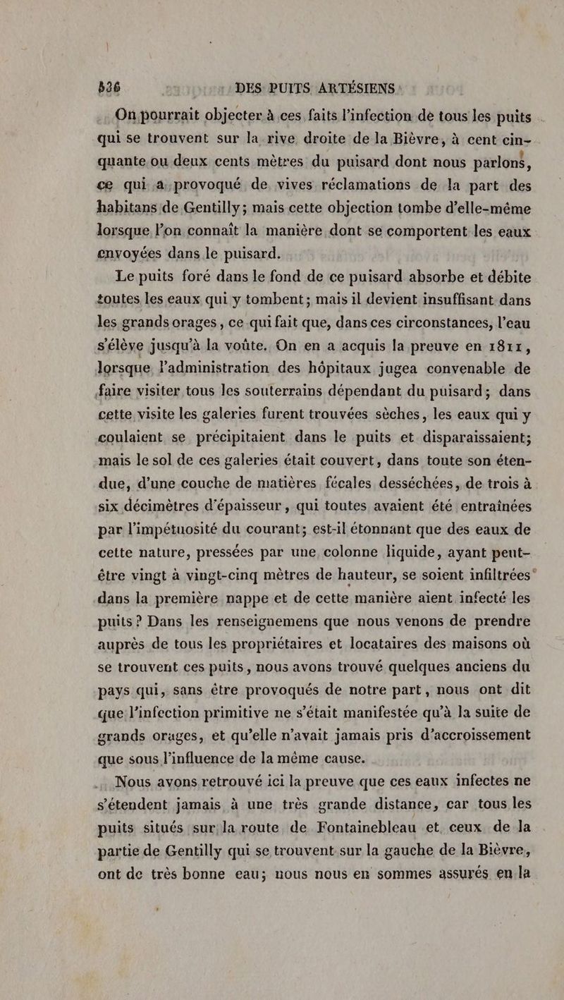 On pourrait objecter à ces faits l'infection de tous les puits qui se trouvent sur la-rive droite de la Bièvre, à cent cin- quante ou deux cents mètres du puisard dont nous parlon$, cæ qui a,provoqué de vives réclamations de la part des habitans de Gentilly; mais cette objection tombe d’elle-même lorsque l’on connait la manière dont se comportent les eaux envoyées dans le puisard. Le puits foré dans le fond de ce puisard absorbe et débite toutes les eaux qui y tombent; mais il devient insuffisant dans les grands orages, ce qui fait que, dans ces circonstances, l’eau s'élève jusqu'à la voûte. On en a acquis la preuve en 1811, lorsque. l’administration des hôpitaux jugea convenable de faire visiter tous les souterrains dépendant du puisard; dans cette visite les galeries furent trouvées sèches, les eaux qui y coulaient se précipitaient dans le puits et disparaissaient; mais le sol de ces galeries était couvert, dans toute son éten- due, d’une couche de matières fécales desséchées, de trois à six décimètres d'épaisseur , qui toutes avaient été entraînées par l’impétuosité du courant; est-il étonnant que des eaux de cette nature, pressées par une, colonne liquide, ayant peut- être vingt à vingt-cinq mêtres de hauteur, se soient infiltrées dans la première nappe et de cette manière aient infecté les puits ? Dans les renseignemens que nous venons de prendre auprès de tous les propriétaires et locataires des maisons où se trouvent ces puits, nous avons trouvé quelques anciens du pays qui, sans être provoqués de notre part, nous ont dit que l'infection primitive ne s'était manifestée qu’à la suite de grands orages, et qu’elle n’avait jamais pris d’accroissement que sous l'influence de la même cause. Nous avons retrouvé ici la preuve que ces eaux infectes ne s'étendent jamais à une très grande distance, car tous les puits situés sur; la route de Fontainebleau et ceux de la partie de Gentilly qui se trouvent sur la gauche de la Bièvre, ont de très bonne eau; nous nous en sommes assurés en. la