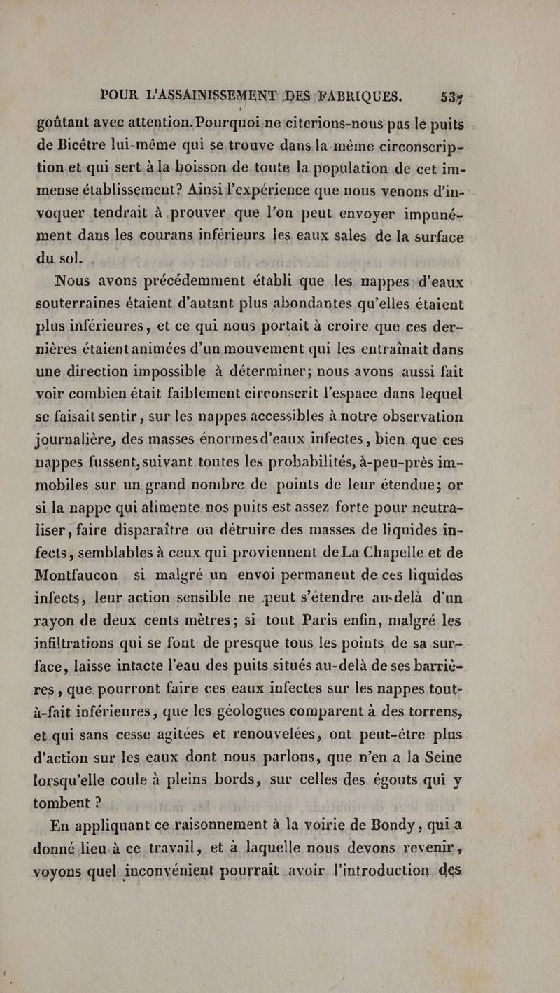 goütant avec attention. Pourquoi-ne citerions-nous pas le puits de Bicêtre lui-même qui se trouve dans la même circonscrip- tion et qui sert à la boisson de toute la population de cet im- mense établissement? Ainsi l'expérience que nous venons d’in-- voquer tendrait à prouver que l’on peut envoyer impuné- ment dans les courans inferieurs les eaux sales de la surface du sol. . Nous avons précédemment établi que les nappes :d’eaux souterraines étaient d'autant plus abondantes qu’elles étaient plus inférieures, et ce qui nous portait à croire que ces der- nières étaient animées d’un mouvement qui les entrainait dans une direction impossible à déterminer; nous avons aussi fait voir combien était faiblement circonscrit l’espace dans lequel se faisait sentir, sur les nappes accessibles à notre observation journalière, des masses énormes d’eaux infectes, bien que ces nappes fussent, suivant toutes les probabilités, à-peu-près im- mobiles sur un grand nombre de points de leur étendue; or si la nappe qui alimente nos puits est assez forte pour neutra- liser, faire disparaître où détruire des masses de liquides in- fects, semblables à ceux qui proviennent de La Chapelle et de Montfaucon . si malgré un envoi permanent de ces liquides infects, leur action sensible ne peut s’étendre au-delà d’un rayon de deux cents mètres; si tout Paris enfin, malgré les infiltrations qui se font de presque tous les points de sa sur- face, laisse intacte l’eau des puits situés au-delà de ses barriè- res , que pourront faire ces eaux infectes sur les nappes tout- à-fait inférieures, que les géologues comparent à des torrens, et qui sans cesse agitées et renouvelées, ont peut-être plus d’action sur les eaux dont nous parlons, que n’en a la Seine lorsqu’elle coule à pleins bords, sur celles des égouts qui y tombent ? En appliquant ce raisonnement à la voirie de Bondy, qui a donné lieu.à ce travail, et à laquelle nous devons revenir, voyons quel inconvénient pourrait avoir. l'introduction des