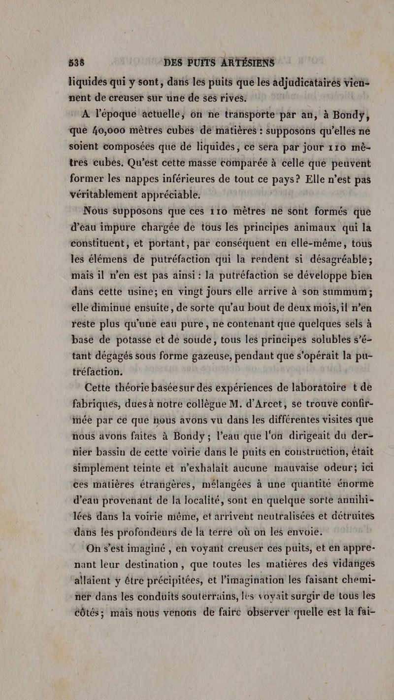 liquidés qui y sont, dans les puits que les adjudicataires vien- nent de creuser sur une de ses rives. À l’époque actuelle, on ne tränsporte par an, à Bondÿ, que 40,006 mètres cubés de matières : supposons qu’elles ne soient composées que de liquides, ce sera par jour 110 mè- tres cubès. Qu’est cette masse comparée à celle qué peuvent former les nappes inférieures de tout ce Lacan Elle n’est pas véritablément appréciable. Nous supposons que ces 110 mètres ne Sont formés que d’éau impure chargée de tous les principes animaux qui la constituent, et portant, par conséquent en elle-même, tous les élémens de putréfaction qui la rendent si désagréable; mais il n'en est pas ainsi : la putréfaction se développe bien dans cette usine; en vingt jours elle arrive à son summum; elle diminue ensuite, de sorte qu’au bout de deux mois, il n’en reste plus qu'une eau pure, ne contenant que quelques sels à base de potasse et de soude, tous les principes solubles s’é- tant dégagés sous forme gazeuse, pendant que s’opérait la pu- tréfaction. Cette théorie baséesur des expériences de laboratoire t de fabriques, dues à notre collègue M. d’Arcet, se trouve confir- mée par ce que hous avons vu dans les différentes visites que nous avons faites à Bondy; l’eau que l'on dirigeait du der- nier bassin de cette voirie dans le puits en construction, était simplement teinte et n’exhalait aucune mauvaise odeur; ici ces matières étrangères, mélangées à une quantité énorme d’eau provenant de la localité, sont en quelque sorte annihi- lées dans la voirie même, et arrivent neutralisées et détruites dans les profondeurs de la terre où on les envoie. On s’est imaginé , en voyant creuser ces puits, et en appre- nant leur destination, que toutes les matières des vidanges alläient ÿ être précipitées, et l'imagination les faisant chemi- néf dans les conduits souterrains, les voyait surgir de tous les CÔtés; mais nous venons de faire observer quelle est la fai-