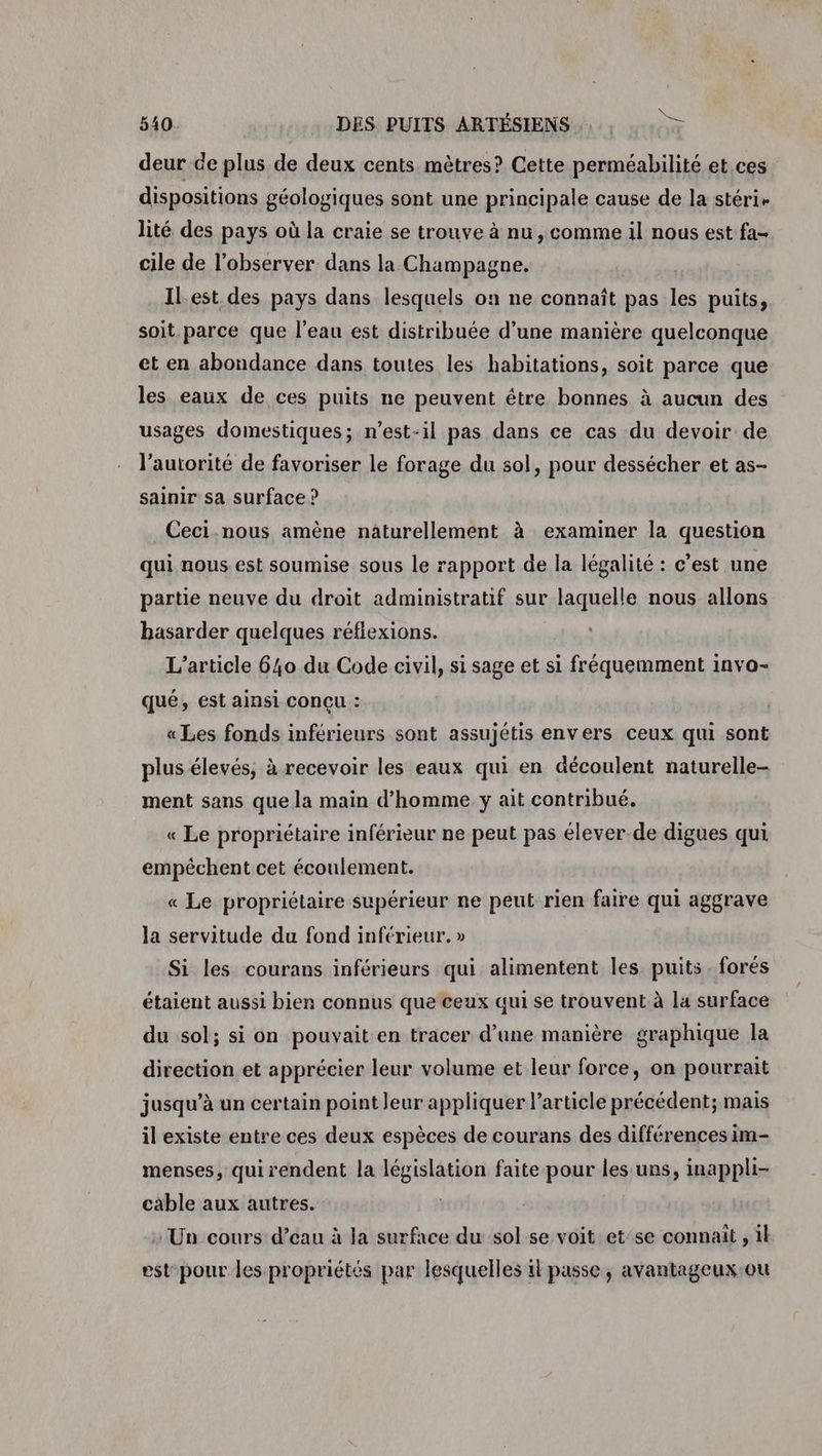 510 DES PUITS ARTÉSIENS...., . — deur de plus de deux cents mètres? Cette perméabilité et ces dispositions géologiques sont une principale cause de la stéri- lité des pays où la craie se trouve à nu, comme il nous est fa- cile de l’observer dans la Champagne. ILest des pays dans lesquels on ne connaît pas les puits, soit parce que l’eau est distribuée d’une manière quelconque et en abondance dans toutes les habitations, soit parce que les eaux de ces puits ne peuvent étre bonnes à aucun des usages domestiques; n'est-il pas dans ce cas du devoir de l'autorité de favoriser le forage du sol, pour dessécher et as- sainir sa surface ? Ceci nous amène naturellement à examiner la question qui nous est soumise sous le rapport de la légalité : c’est une partie neuve du droit administratif sur laquelle nous allons hasarder quelques réflexions. L'article 640 du Code civil, si sage et si fréquemment invo- qué, est ainsi conçu : «Les fonds inférieurs sont assujétis envers ceux qui sont plus élevés, à recevoir les eaux qui en découlent naturelle- ment sans que la main d'homme y ait contribué. « Le propriétaire inférieur ne peut pas élever de digues qui empêchent cet écoulement. « Le propriétaire supérieur ne peut rien faire qui aggrave la servitude du fond inférieur. » Si les courans inférieurs qui alimentent les puits forés étaient aussi bien connus que ceux qui se trouvent à la surface du sol; si on pouvait en tracer d’une manière graphique la direction et apprécier leur volume et leur force, on pourrait jusqu’à un certain point leur appliquer l’article précédent; mais il existe entre ces deux espèces de courans des différences im- menses, qui rendent la législation faite pour les uns, inappli- cable aux autres. à Un cours d’eau à la surface du sol se voit et se connait , il est pour les propriétés par lesquelles 1l passe, avantageux.ou