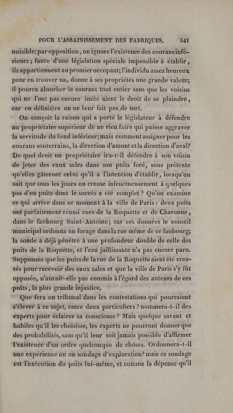 nuisible; par opposition, on ignore l'existence des couransinfé- rieurs ; faute d’une législation spéciale impossible à établir, ‘ils appartiennent au premier occupant; l'individu assez heureux pour en trouver un, donne à ses propriétés une grande valedr; il pourra absorber le courant tout entier sans que les voisins qui ne l’ont pas encore imité aient le droit de se plaindre, car en définitive on ne leur fait pas, de tort. On conçoit la raison qui a porté le législateur à défendre au propriétaire supérieur de ne rien faire qui puisse aggraver la servitude du fond inférieur;mais comment assigner pour les courans souterrains, la direction d’amont etla direction d’aval? “De quel droit un propriétaire ira-t-il défendre à son voisin de jeter des eaux sales dans son puits foré, sous prétexte qu’elles gäteront celui qu'il a l’intention d'établir, lorsqu’on sait que tous les jours on creuse infructueusement à quelques pas d’un puits dont le succès a été complet ? Qu'on examine cé qui arrive dans ce moment à la ville de Paris: deux puits ont parfaitement réussi rues de la Roquette et de Charonne, dans le faubourg Saint-Antoine; sur ces données le conseil municipal ordonna un forage dansla rue même de ce faubourg; la sonde a déjà pénétré à une profondeur double de celle des puits de la Roquette, ét l'eau jaïllissante n’a pas encore paru. ‘Supposons que les puits de larue de la Roquette aient été creu- sés pour recevoir des eaux sales et que la ville de Paris s’y fût opposée, n’aurait-elle pas commis à l’égard des auteurs de ces puits , la plus grande injustice. | ‘’'Que’fera un tribunal dans les contestations qui pourraient s'élever à ce sujet, entre deux particuliers ? nommera-t-il des experts pour éclairer sa conscience? Mais quelque savant et habiles qu'il les choisisse, les experts ne pourront donner que des probabilités, sans qu’il leur soit jamais possible d'affirmer existence d’un ordre quelconque de choses. Ordonnera-t-il une expérience où un sondage d’exploration? mais ce sondage est l'exécution du puits lui-même, et comme la dépense qu'il