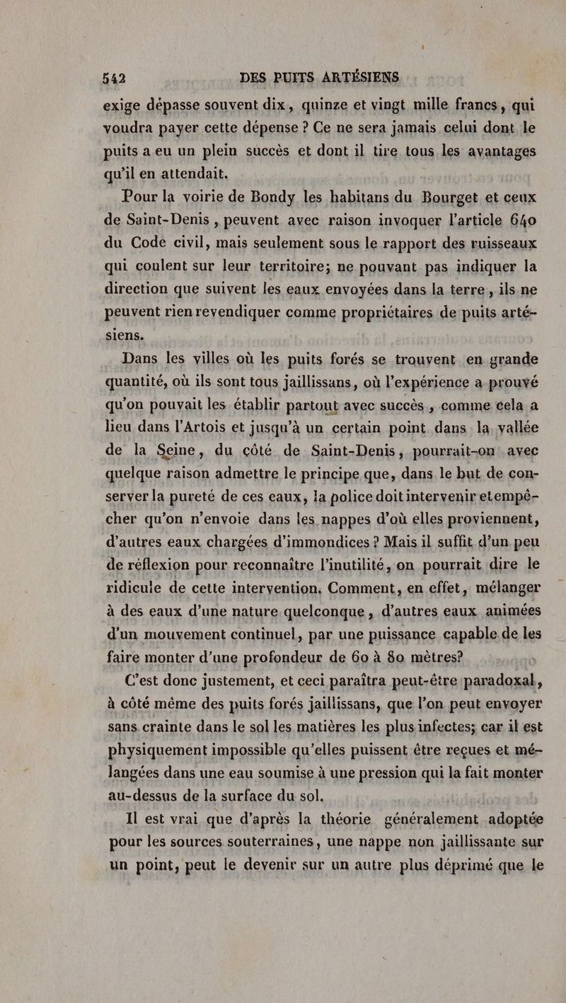 exige dépasse souvent dix, quinze et vingt mille francs, qui voudra payer cette dépense ? Ce ne sera jamaïs celui dont le puits a eu un plein succès et dont il tire tous les avantages qu’il en attendait. Pour la voirie de Bondy les habitans du Bourget et ceux de Saint-Denis , peuvent avec raison invoquer l’article 640 du Code civil, mais seulement sous le rapport des ruisseaux qui coulent sur leur territoire; ne pouvant pas indiquer la direction que suivent les eaux envoyées dans la terre, ils ne peuvent rien revendiquer comme propriétaires de puits arté- siens. Dans les villes où les puits forés se trouvent en grande quantité, où ils sont tous jaillissans, où l'expérience a-prouvé qu'on pouvait les établir partout avec succès , comme cela a lieu dans l’Artois et jusqu’à un certain point dans la, vallée de la Seine, du çôté de Saint-Denis, pourrait-on. avec quelque raison admettre le principe que, dans le but de con- server la pureté de ces eaux, la police doit intervenir etempé- cher qu’on n’envoie dans les nappes d’où elles proviennent, d’autres eaux chargées d’immondices ? Mais il suffit d’un peu de réflexion pour reconnaître l’inutilité, on pourrait dire le ridicule de cette intervention. Comment, en effet, mélanger à des eaux d’une nature quelconque, d’autres eaux animées d'un mouvement continuel, par une puissance capable de les faire monter d’une profondeur de 60 à 80 mètres? C’est donc justement, et ceci paraîtra peut-être paradoxal, à côté même des puits forés jaillissans, que l’on peut envoyer sans, crainte dans le sol les matières les plus.infectes; car il est physiquement impossible qu’elles puissent être reçues et mé- langées dans une eau soumise à une pression qui la fait monter au-dessus de la surface du sol. | Il est vrai que d’après la théorie généralement adoptée pour les sources souterraines, une nappe non jaillissante sur un point, peut le devenir sur un autre plus déprimé que le