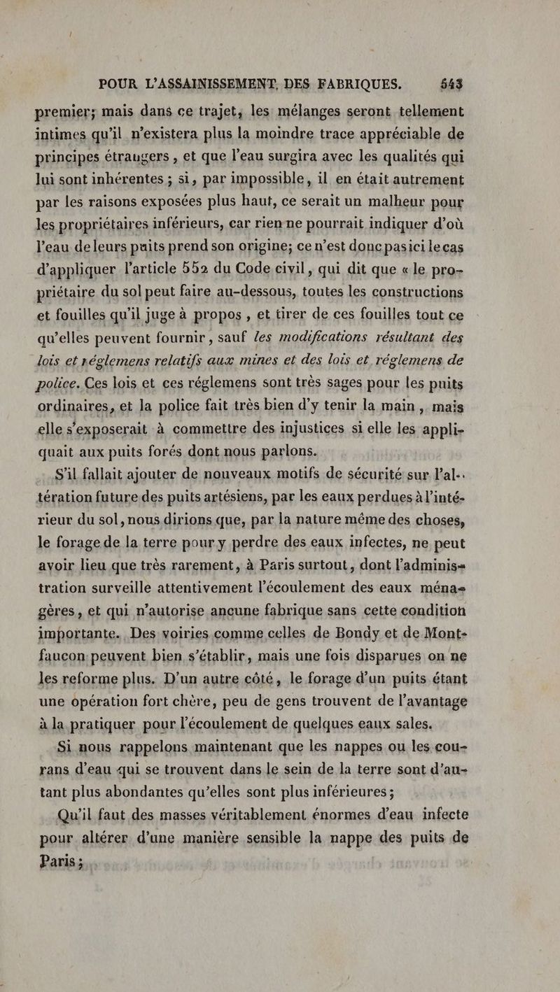 premier; mais dans ce trajet; les mélanges seront tellement intimes qu'il n’existera plus la moindre trace appréciable de principes étraugers , et que l’eau surgira avec les qualités qui lui sont inhérentes ; si, par impossible, il en était autrement par les raisons exposées plus haut, ce serait un malheur pour les propriétaires inférieurs, car rienne pourrait indiquer d’où l’eau deleurs puits prend son origine; ce n’est doncpasici lecas d'appliquer l'article 552 du Code civil, qui dit que «le pro- priétaire du sol peut faire au-dessous, toutes les constructions et fouilles qu'il juge à propos , et tirer de ces fouilles tout ce qu’elles peuvent fournir , sauf les modifications résultant des lois et réglemens relatifs aux mines et des lois et réglemens de police. Ces lois et ces réglemens sont très sages pour les puits ordinaires, et la police fait très bien d’ÿ tenir la main , mais elle s’exposerait à commettre des injustices si elle les appli- quait aux puits forés dont nous parlons. S'il fallait ajouter de nouveaux motifs de sécurité sur lal.. tération future des puits artésiens, par les eaux perdues à l’inté- rieur du sol, nous dirions que, par la nature même des choses, le forage de la terre pour y perdre des eaux infectes, ne peut avoir lieu que très rarement, à Paris surtout, dont l’adminis= tration surveille attentivement l'écoulement des eaux ménas gères, et qui n'autorise ancune fabrique sans cette condition importante. Des voiries comme celles de Bondy et de Mont- faucon: peuvent bien s'établir, mais une fois disparues on ne les reforme plus. D’un autre côté, le forage d’un puits étant une opération fort chère, peu de gens trouvent de l'avantage à la pratiquer pour l'écoulement de quelques eaux sales. Si nous rappelons maintenant que les nappes ou les cou- rans d’eau qui se trouvent dans le sein de la terre sont d’au- tant plus abondantes qu’elles sont plus inférieures ; Qu'il faut des masses véritablement énormes d’eau infecte pour altérer d’une manière sensible la nappe des puits de Paris;