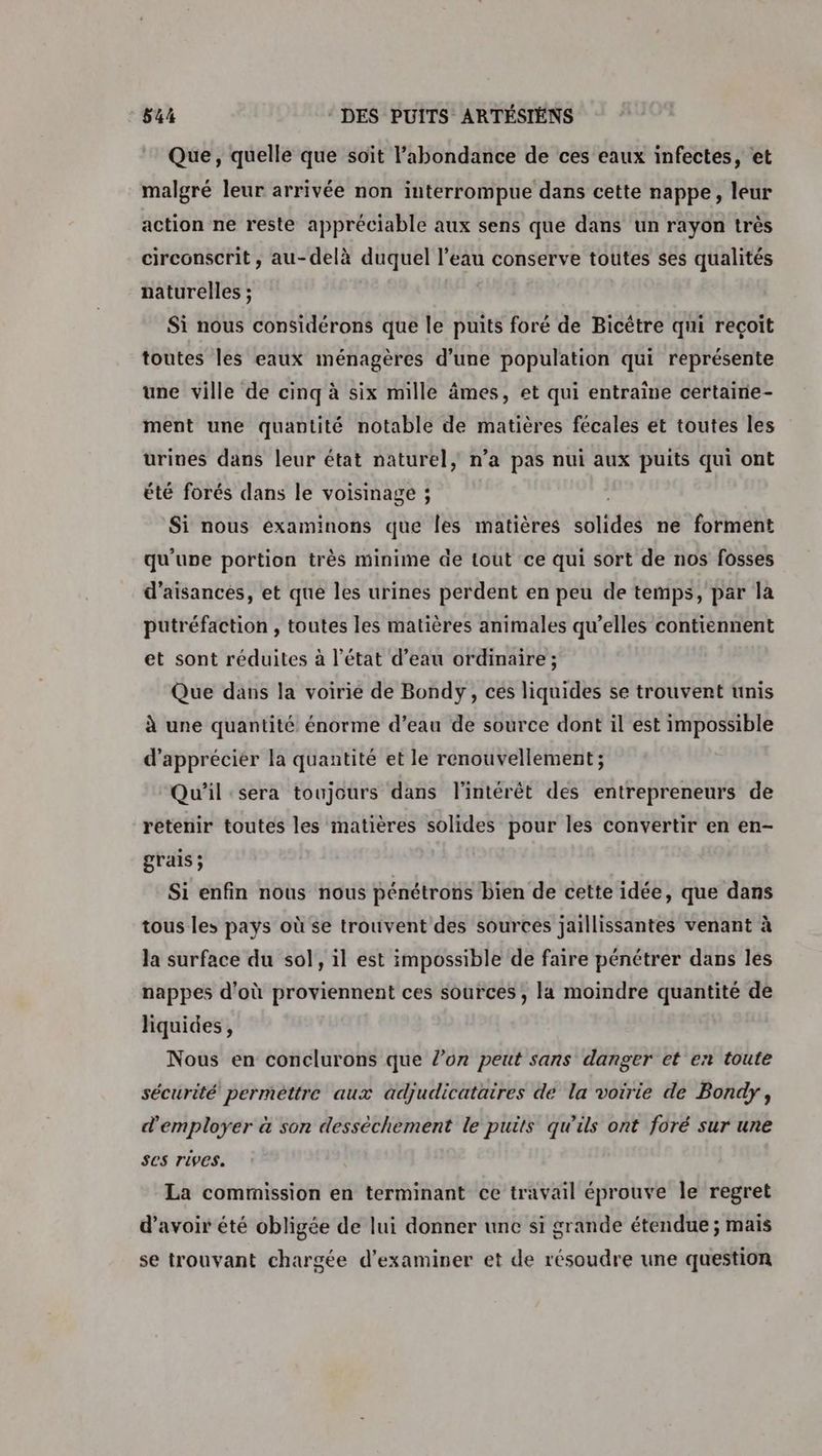 Que, quelle que soït l'abondance de ces eaux infectes, et malgré leur arrivée non interrompue dans cette nappe, leur action ne reste appréciable aux sens que dans un rayon très circonscrit, au-delà duquel l’eau conserve toutes ses qualités paturelles ; Si nous considérons que le puits foré de Bicêtre qui reçoit toutes les eaux ménagères d’une population qui représente une ville de cinq à six mille âmes, et qui entraine certainie- ment une quantité notable de matières fécales et toutes les urines dans leur état naturel, n’a pas nui aux puits qui ont été forés dans le voisinage ; Si nous examinons que Îles matières suides ne forment qu'une portion très minime de tout ce qui sort de nos fosses d’aisances, et que les urines perdent en peu de temps, par la putréfaction , toutes les matières animales qu’elles contiennent et sont réduites à l’état d’eau ordinaire ; Que dans la voirie de Bondy, ces liquides se trouvent unis À une quantité énorme d’eau de source dont il est impossible d'apprécier la quantité et le renouvellement; | Qu'il sera toujours dans l'intérêt des entrepreneurs de retenir toutes les matières solides pour les convertir en en- grais ; Si enfin nous nous pénétrons bien de cette idée, que dans tous les pays où se trouvent des sources jaillissantes venant à la surface du sol, il est impossible de faire pénétrer dans les nappes d'où proviennent ces sources ; la moindre quantité de liquides, Nous en conclurons que l’on peut sans danger et en toute sécurité perméttre aux ädjudicataires de la voirie de Bondy, d'employer à son dessèchement le puits qu'ils ont foré sur une ses rives. La commission en terminant ce travail éprouve le regret d’avoir été obligée de lui donner unc si grande étendue ; mais se trouvant chargée d'examiner et de résoudre une question