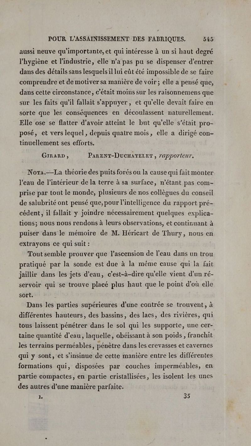aussi neuve qu'importante, et qui intéresse à un si haut degré l'hygiène et l’industrie, elle n’a pas pu se dispenser d’entrer dans des détails sans lesquels il lui eût été impossible de se faire comprendre et de motiver sa manière de voir; elle a pensé que, dans cette circonstance, c'était moins sur les raisonnemens que sur les faits qu’il fallait s'appuyer, et qu'elle devait faire en sorte que les conséquences en découlassent naturellement. Elle ose se flatter d’avoir atteint le but qu’elle s’était pro- posé, et vers lequel, depuis quaire mois, elle a dirigé con- tinuellement ses efforts. GIRARD, PARENT-DUCHATELET , 7apporieur, Nora.—La théorie des puits forés ou la cause qui fait monter l’eau de l’intérieur de la terre à sa surface, n'étant pas com- prise par tout le monde, plusieurs de nos collègues du conseil de salubrité ont pensé que, pour l'intelligence du rapport pré- cédent, il fallait y joindre nécessairement quelques explica- tions; nous nous rendons à leurs observations, et continuant à puiser dans le mémoire de M. Héricart de Thury, nous en extrayons Ce qui suit : Tout semble prouver que l'ascension de l’eau dans un trou pratiqué par la sonde est due à la même cause qui la fait jaillir dans les jets d’eau, c’est-à-dire qu'elle vient d’un ré- servoir qui se trouve placé plus haut que le point d’où elle sort. Dans les parties supérieures d’une contrée se trouvent, à différentes hauteurs, des bassins, des lacs, des rivières, qui tous laissent pénétrer dans le sol qui les supporte, une cer- taine quantité d'eau, laquelle, obéissant à son poids, franchit les terrains perméables, pénètre dans les crevasses et cavernes qui y sont, et s’insinue de cette manière entre les différentes formations qui, disposées par couches imperméables, en partie compactes, en partie cristallisées, les isolent les unes des autres d’une manière parfaite. PA 35