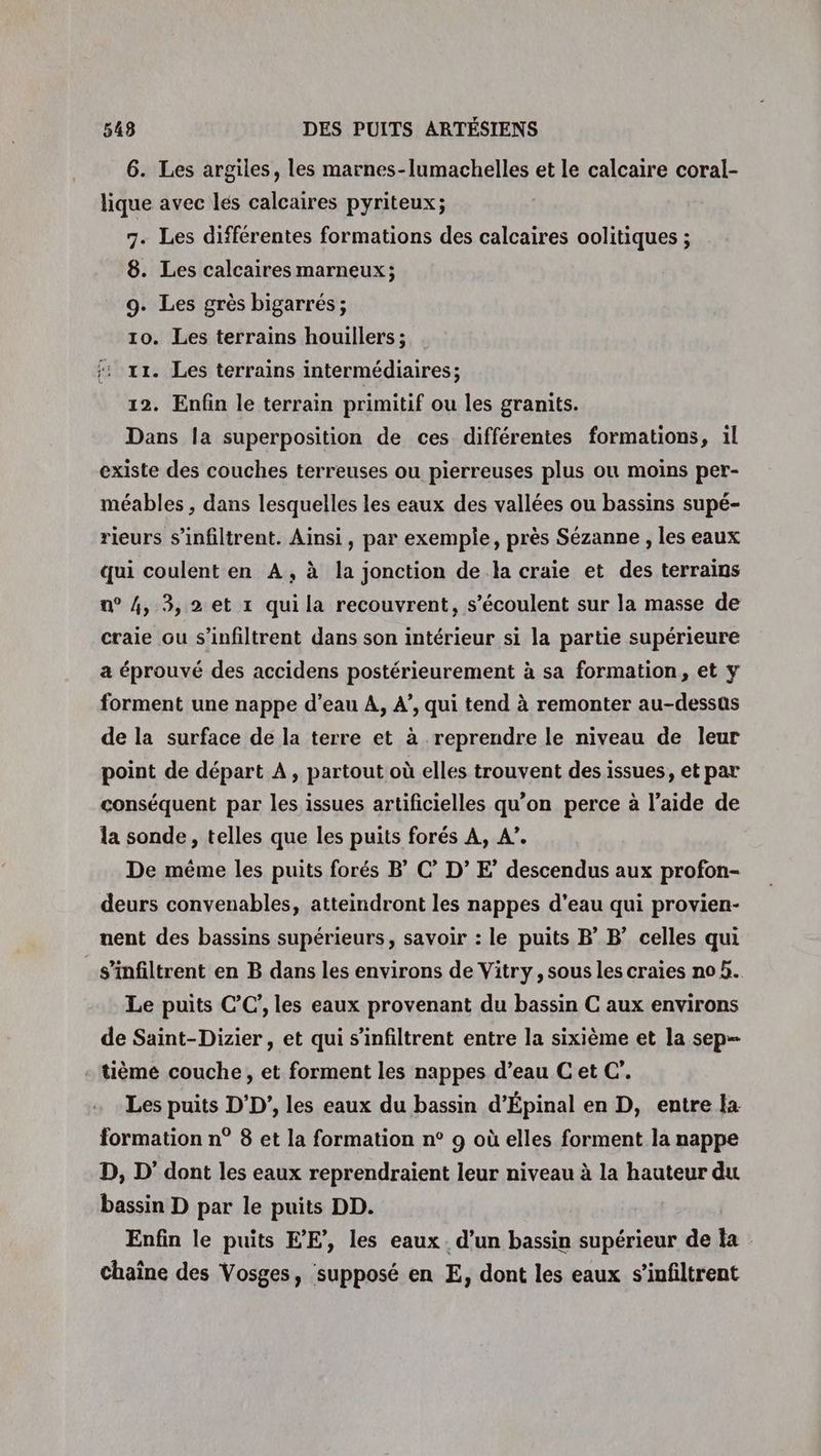 6. Les argiles, les marnes-lumachelles et le calcaire coral- lique avec lés calcaires pyriteux; 7. Les différentes formations des calcaires oolitiques ; 8. Les calcaires marneux; 9. Les grès bigarrés ; 10. Les terrains houillers ; :: x. Les terrains intermédiaires; 12. Enfin le terrain primitif ou les granits. Dans la superposition de ces différentes formations, il existe des couches terreuses ou pierreuses plus ou moins per- méables , dans lesquelles les eaux des vallées ou bassins supé- rieurs s’infiltrent. Ainsi, par exemple, près Sézanne , les eaux qui coulent en A, à la jonction de la craie et des terrains n° 4, 3,2 et 1 qui la recouvrent, s’écoulent sur la masse de craie ou s’infiltrent dans son intérieur si la partie supérieure a éprouvé des accidens postérieurement à sa formation, et y forment une nappe d’eau A, 4’, qui tend à remonter au-dessas de la surface de la terre et à reprendre le niveau de leur point de départ À, partout où elles trouvent des issues, et par conséquent par les issues artificielles qu’on perce à l’aide de la sonde , telles que les puits forés A, A”. De même les puits forés BC’ D’ E’ descendus aux profon- deurs convenables, atteindront les nappes d’eau qui provien- nent des bassins supérieurs, savoir : le puits BB’ celles qui s’infiltrent en B dans les environs de Vitry, sous les craies no 5. Le puits CC’, les eaux provenant du bassin C aux environs de Saint-Dizier, et qui s’infiltrent entre la sixième et la sep- tième couche, et forment les nappes d’eau C et C’. Les puits D'D’, les eaux du bassin d’Épinal en D, entre la formation n° 8 et la formation n° 9 où elles forment la nappe D, D’ dont les eaux reprendraient leur niveau à la hauteur du bassin D par le puits DD. Enfin le puits EE’, les eaux. d’un bassin supérieur de la Chaîne des Vosges, supposé en E, dont les eaux s’infiltrent