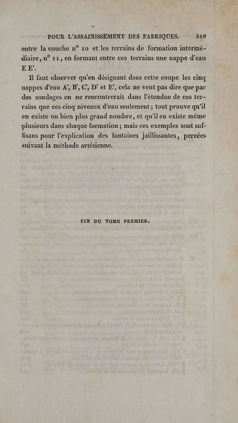 » POUR L’ASSAINISSEMENT DES FABRIQUES. 549 entre la couche n° 10 et les terrains de formation intermé- diaire, n° 11, en formant entre ces terrains une nappe d’eau E EF’. Il faut observer qu’en désignant dans cette coupe les cinq nappes d’eau A”, B’, C, D’ et F’, cela ne veut pas dire que par des sondages on ne rencontrerait dans l'étendue de ces ter- rains que ces cinq niveaux d’eau seulement ; tout prouve qu’il en existe un bien plus grand nombre, et qu’ilen existe même plusieurs dans chaque formation ; mais ces exemples sont suf- fisans pour l'explication des fontaines jaillissantes, percées suivant la méthode artésienne.