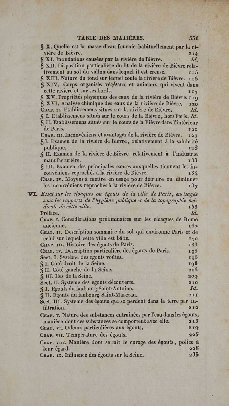 VE. TABLE DES MATIÈRES. _ 55f vière de Bièvre. 114 6 XI. Inondations causées par la rivière de Bièvre. Id. $ XII. Disposition particulière du lit de la rivière de Bièvre rela- tivement au sol du vallon dans lequel il est creusé. 115 $ XIII. Nature du fond sur lequel coule la rivière de Bièvre. 116 $ XIV. Corps organisés végétaux et animaux qui vivent dans cette rivière et sur ses bords. 117 $ XV. Propriétés physiques des eaux de la rivière de Bièvre. 7 rg $ XVI, Analyse chimique des eaux de la rivière de Bièvre. 120 Cuae. 11. Etablissemens situés sur la rivière de Bièvre, Id. $ I. Etablissemens situés sur le cours de la Bièvre, hors Paris, Zd. $ IL. Etablissemens situés sur le cours de la Bièvre dans l'intérieur de Paris. 121 Cuar. 1. Inconvéniens et avantages de la rivière de Bièvre. 127 $I. Examen de la rivière de Bièvre, relativement à la salubrité publique, 128 $. IL. Examen de la rivière de Bièvre relativement à l’industrie manufacturière. 133 $ LIL. Examen des principales causes auxquelles tiennent les in- convéniens reprochés à la rivière de Bièvre. 134. Cuap. 1v. Moyens à mettre en usage pour détruire ou diminuer les inconvéniens reprochés à la rivière de Bièvre. 137 Essai sur les cloaques ou égouts de la ville de Paris, envisagés sous les rapports de l'hygiène publique et de la topographie MÉ= dicale de cette ville. 156 Préface. 1d, Car. 1. Considérations préliminaires sur les cloaques de Rome ancienne. 162 Cuar. 11. Description sommaire du sol qui environne Paris et de celui sur lequel cette ville est bâtie. 170 CHar. x. Histoire des égouts de Paris. 183 Cuar. 1v. Description particulière des égouts de Paris. 195 Sect. I. Système des égouts voütés. 196 $ I. Côté droit de la Seine. 198 $ II. Côté gauche de la Seine. 206 $ III. Iles de la Seine. 209 Sect. IL. Système des égouts découverts. 210 $ I. Egouts du faubourg Saint-Antoine. Id. $ II. Egouts du faubourg Saint-Marceau. 21X Sect. IIL. Système des égouts qui se perdent dans la terre par in- filtration. 212 Car. v. Nature des substances entraînées par l’eau dans les égouts, manière dont ces substances se comportent avec elle. 215 Cuar, vi. Odeurs particulières aux égouts. 219 Caar. vit. Température des égouts. 225 Cuar. vur. Mauière dont se fait le curage des égouts, police à leur égard. 228 Cuar. 1x. Influence des égouts sur la Seine. 235