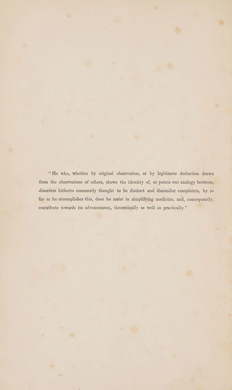 “He who, whether by original observation, or by legitimate deduction drawn from the observations of others, shows the identity of, or points out analogy between, disorders hitherto commonly thought to be distinct and dissimilar complaints, by so far as he accomplishes this, does he assist in simplifying medicine, and, consequently, contribute towards its advancement, theoretically as well as practically.”