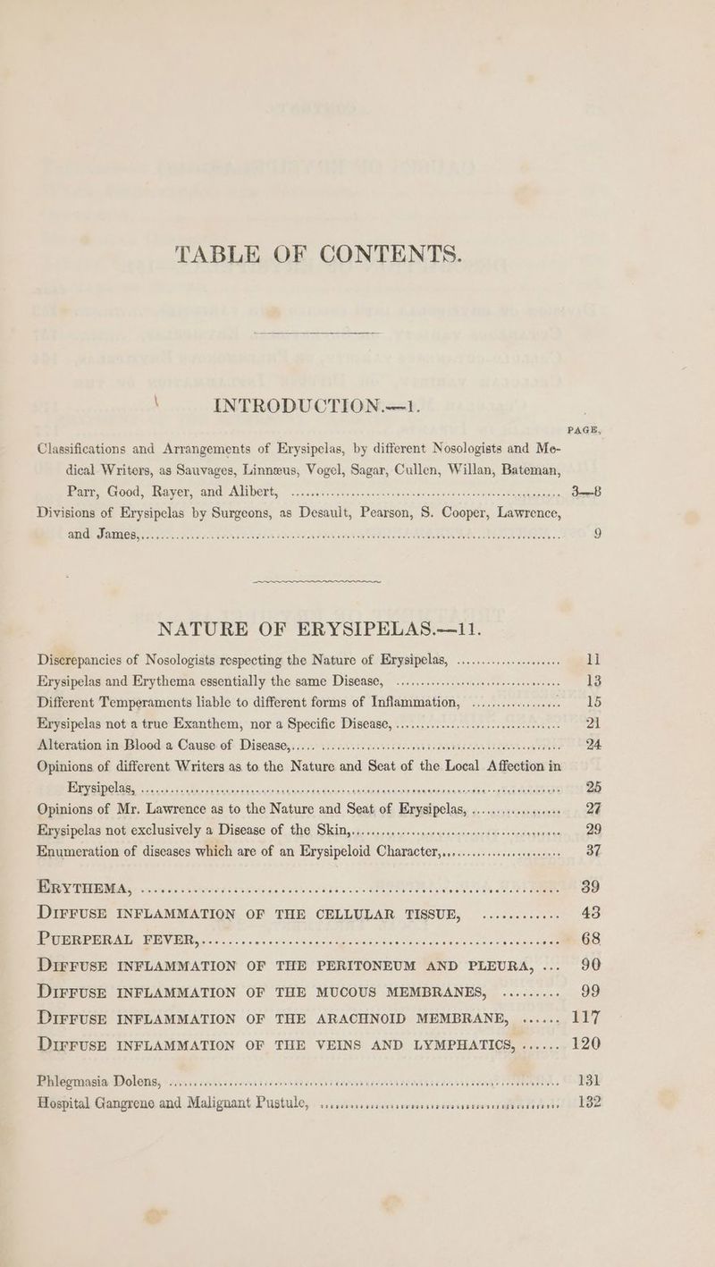 TABLE OF CONTENTS. , INTRODUCTION.—1. PAGE, Classifications and Arrangements of Erysipelas, by different Nosologists and Me- . dical Writers, as Sauvages, Linneeus, Vogel, Sagar, Cullen, Willan, Bateman, eres Cro, Raver ane NEDORE, oie scci. cecnasasoelanpencotinesiinWs dave pas Sgampiatay 3-8 Divisions of Erysipelas by Surgeons, as Desault, Pearson, S. Cooper, Lawrence, Et ye GPS CE OSI aa a a eee Ree nan Reread ge Faire core Be 20 ai 9 NATURE OF ERYSIPELAS.—11. Discrepancies of Nosologists respecting the Nature of Erysipelas, .................000 11 Erysipelas and Erythema essentially the same Disease, ............scsssssseecnersnneees 13 Different Temperaments liable to different forms of Inflammation, ...............0. aioe Erysipelas not a true Exanthem, nor a Specific Disease, ................ccsceeeseeeen ears 21 Alteration-in-Blood. a. Cause: of- Disease, ico. iccceeiccesees deceleadceleeba death bi ceales ooleetets 24 Opinions of different Writers as to the Nature and Seat of the Local Affection in BY Oi rg sudo t pveea citan edu aaltnes waleaaaiouseuccansswae yiel LAR ES 25 Opinions of Mr. Lawrence as to the Nature and Seat of Erysipelas, ...............++ 24 Mevorpelas notexelusively a Disease Of fh6 Sins 5 occ us poe saep souonmeneed Hooves sgneevs 29 Enumeration of diseases which are of an Erysipeloid Character,........-..ssssseseeerrs 37 Wey PGE orc eg castors ar tivncysces wee tence. see Ld, eT 39 DIFFUSE INFLAMMATION OF THE CELLULAR TISSUE, ...........- 43 Eee UE RB a DINE Doe 525 ae a nvec sao hvin Baistumanised Saihanee oock see ouaeS ose 6S DIFFUSE INFLAMMATION OF THE PERITONEUM AND PLEURA, ... 90 DIFFUSE INFLAMMATION OF THE MUCOUS MEMBRANES, ......... 99 DIFFUSE INFLAMMATION OF THE ARACHNOID MEMBRANE, ...... EIT DIFFUSE INFLAMMATION OF THE VEINS AND LYMPHATICS, ...... 120 Bhilogmasia Doleng, iii sonses cons iccsseccenss PEMPAIALAAAT ITAA ERM AY tea OEE TE 7 131 Hospital Gangrene and Malignant Pustule, SRR OTT OEE OC ETET OTE EHT CTT E HEE T BEKELE TOG OEE oo 132