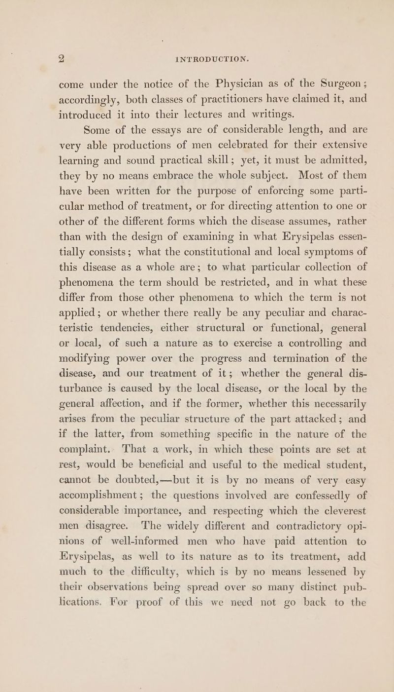 come under the notice of the Physician as of the Surgeon ; accordingly, both classes of practitioners have claimed it, and introduced it into their lectures and writings. Some of the essays are of considerable length, and are very able productions of men celebrated for their extensive learning and sound practical skill; yet, it must be admitted, they by no means embrace the whole subject. Most of them have been written for the purpose of enforcing some parti- cular method of treatment, or for directing attention to one or other of the different forms which the disease assumes, rather than with the design of examining in what Erysipelas essen- tially consists; what the constitutional and local symptoms of this disease as a whole are; to what particular collection of phenomena the term should be restricted, and in what these differ from those other phenomena to which the term is not applied; or whether there really be any peculiar and charac- teristic tendencies, either structural or functional, general or local, of such a nature as to exercise a controlling and modifying power over the progress and termination of the disease, and our treatment of it; whether the general dis- turbance is caused by the local disease, or the local by the general affection, and if the former, whether this necessarily arises from the peculiar structure of the part attacked; and if the latter, from something specific in the nature of the complaint.. That a work, in which these points are set at rest, would be beneficial and useful to the medical student, cannot be doubted,—but it is by no means of very easy accomplishment ; the questions involved are confessedly of considerable importance, and respecting which the cleverest men disagree. The widely different and contradictory opi- nions of well-informed men who have paid attention to Krysipelas, as well to its nature as to its treatment, add much to the difficulty, which is by no means lessened by their observations being spread over so many distinct pub- lications. For proof of this we need not go back to the
