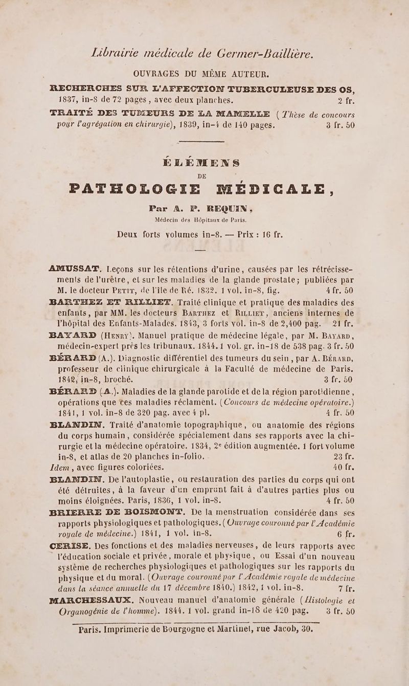 Librairie médicale de Germer-Baillière. OUVRAGES DU MÊME AUTEUR. RECHERCHES SUR L'AFFECTION TUBERCULEUSE DES OS, 1837, in-8 de 72 pages , avec deux planches. DIE TRAITÉ DES TUMEURS DE LA MAMELLE ( T'hèse de concours pour l'agrégation en chirurgie), 1839, in-# de 140 pages. 3 fr. 0 ÉLÉMENS DE PATHOLOGIE MÉDICALE, Par A. EF. REQ@UIN. Médecin des Hôpitaux de Paris. Deux forts volumes in-8. — Prix : 16 fr. AMUSSAT. Leçons sur les rétentions d'urine, causées par les rétrécisse- ments de l’urètre, el sur les maladies de la glande prostate; publiées par M. le docteur PETir, de l'île de Ré. 1832. 1 vol. in-8, fig. 4 fr, 50 BARTHEZ ET RILLIEZ. Traité clinique et pratique des maladies des enfants, par MM. les docteurs BARTHEZ et RILLIET, anciens internes de l'hôpital des Enfants-Malades. 1843, 3 forts vol. in-8 de 2,400 pag. 21 fr. BAYARD (Henry). Manuel pratique de médecine légale, par M. BayarD, médecin-expert près les tribunaux. 1844.1 vol. gr. in-18 de 538 pag. 3 fr. 50 BÉRARD (A.). Diagnostic différentiel des tumeurs du sein, par A. BÉRARD, professeur de ciinique chirurgicale à la Faculté de médecine de Paris. 1842; in-8, broché. 3 fr, 50 BÉRARD (A. Maladies de la glande parotide et de la région parotidienne, opérations que tes maladies réclament. (Concours de médecine opératoire.) 1841,1 vol. in-8 de 320 pag. avec # pl. 4 fr. 50 BLANDIN. Traité d'anatomie topographique, ou anatomie des régions du corps humain, considérée spécialement dans ses rapports avec la chi- rurgie et la médecine opératoire. 1834, 2° édition augmentée. 1 fort volume in-S$, et atlas de 20 planches in-folio. ot. Idem , avec figures coloriées. 40 fr. BLANDIN. De l’autoplastie, ou restauration des parties du corps qui ont été détruites, à la faveur d'un emprunt fait à d’autres parties plus ou moins éloignées. Paris, 1836, 1 vol. in-8. 4 fr. 50 BRIERBRE DE BOISMONT. De la menstruation considérée dans ses rapports physiologiques et pathologiques. (Ouvrage couronné par l’Académie royale de médecine.) 1841, 1 vol. in-8. 6 fr, CERISE., Des fonctions et des maladies nerveuses, de leurs rapports avec l'éducation sociale et privée, morale et physique, ou Essai d’un nouveau système de recherches physiologiques et pathologiques sur les rapports du physique et du moral. (Ouvrage couronné par l'Académie royale de médecine dans la séance annuelle du 17 décembre 1840.) 1842, 1 vol. in-8. 7 fr. MARCHESSAUX. Nouveau manuel d'anatomie générale ({istologie et Organogénie de l’homme). 1844. 1 vol. grand in-18 de 420 pag. 3 fr. 50 Paris. Imprimerie de Bourgogne et Martinet, rue Jacob, 30.