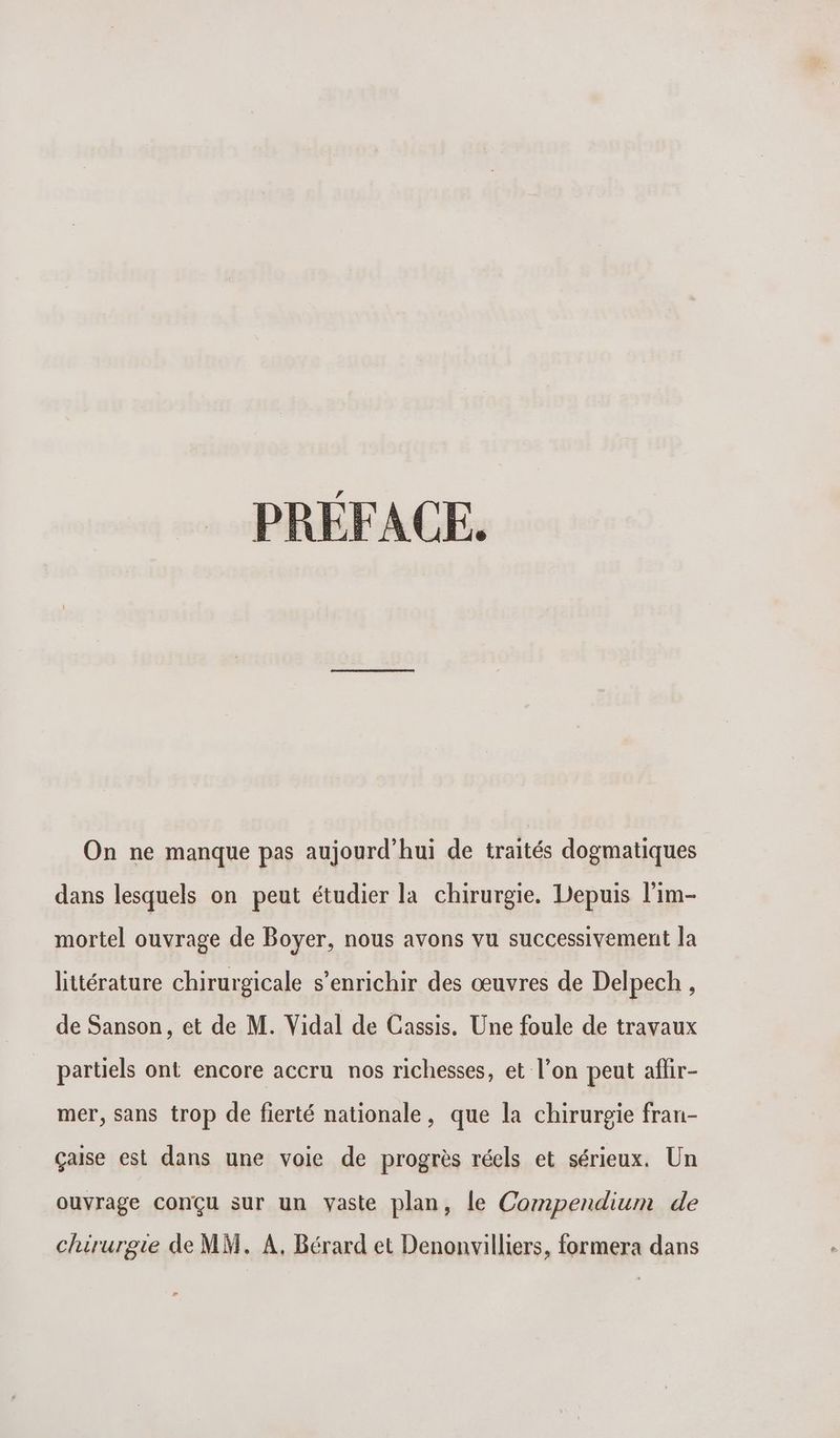 PRÉFACE. On ne manque pas aujourd’hui de traités dogmatiques dans lesquels on peut étudier la chirurgie. Depuis l'im- mortel ouvrage de Boyer, nous avons vu successivement la littérature chirurgicale s'enrichir des œuvres de Delpech , de Sanson , et de M. Vidal de Cassis. Une foule de travaux partiels ont encore accru nos richesses, et l’on peut aflir- mer, sans trop de fierté nationale, que la chirurgie fran- çaise est dans une voie de progrès réels et sérieux. Un ouvrage conçu sur un vaste plan, le Compendium de chirurgie de MM. À, Bérard et Denonvilliers, formera dans