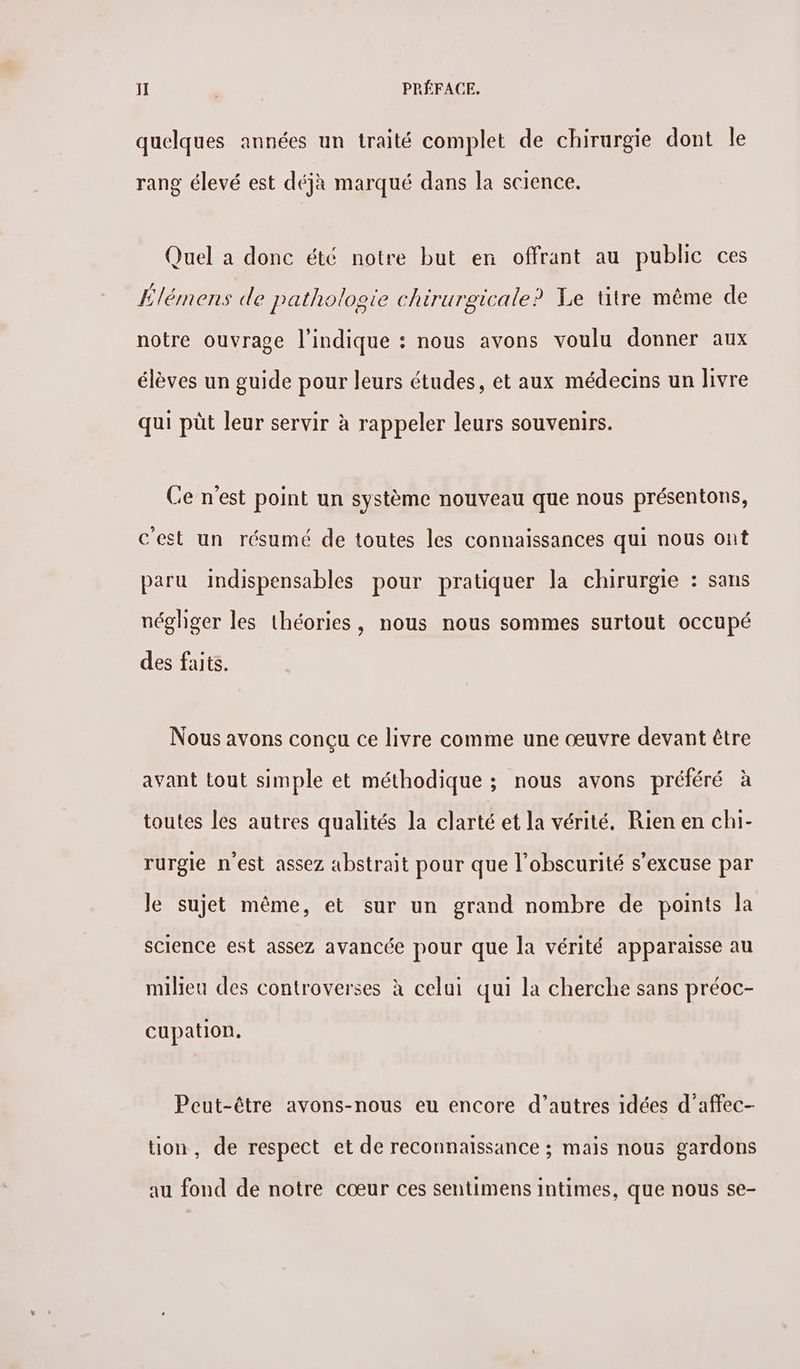quelques années un traité complet de chirurgie dont le rang élevé est déjà marqué dans la science. Quel a donc été notre but en offrant au public ces Élémens de pathologie chirurgicale? Xe titre même de notre ouvrage l'indique : nous avons voulu donner aux élèves un guide pour leurs études, et aux médecins un livre qui püt leur servir à rappeler leurs souvenirs. Ce n'est point un système nouveau que nous présentons, c'est un résumé de toutes les connaissances qui nous ont paru indispensables pour pratiquer la chirurgie : sans néghger les théories, nous nous sommes surtout occupé des faits. Nous avons conçu ce livre comme une œuvre devant être avant tout simple et méthodique ; nous avons préféré à toutes les autres qualités la clarté et la vérité. Rien en chi- rurgle n'est assez abstrait pour que l'obscurité s'excuse par le sujet même, et sur un grand nombre de points la science est assez avancée pour que la vérité apparaisse au milieu des controverses à celui qui la cherche sans préoc- cupation, Peut-être avons-nous eu encore d’autres idées d’affec- tion, de respect et de reconnaissance ; mais nous gardons au fond de notre cœur ces sentimens intimes, que nous se-