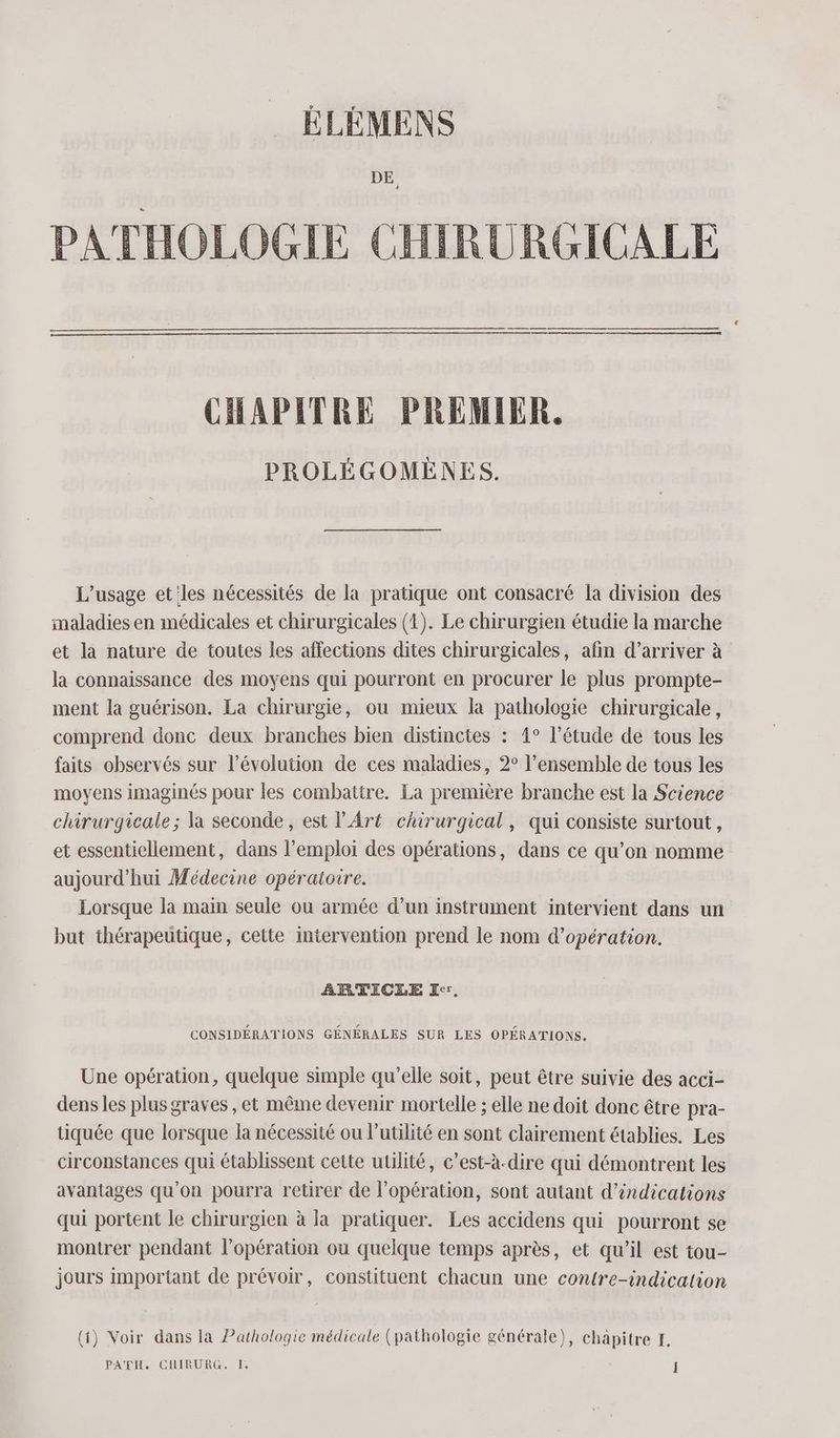 DE PATHOLOGIE CHIRURGICALE ————_—_—_—_—_—_—_—__—_—_— —_—_——]———— CHAPITRE PREMIER. PROLÉGOMEÈNES. L'usage et les nécessités de la pratique ont consacré la division des maladies en médicales et chirurgicales (4). Le chirurgien étudie la marche et la nature de toutes les affections dites chirurgicales, afin d’arriver à la connaissance des moyens qui pourront en procurer le plus prompte- ment la guérison. La chirurgie, ou mieux la pathologie chirurgicale, comprend donc deux branches bien distinctes : 4° l’étude de tous les faits observés sur l’évolution de ces maladies, 2° l’ensemble de tous les moyens imaginés pour les combattre. La première branche est la Science chirurgicale ; la seconde, est l'Art chirurgical, qui consiste surtout, et essentiellement, dans l'emploi des opérations, dans ce qu’on nomme aujourd'hui Médecine opératoire. Lorsque la main seule ou armée d’un instrument intervient dans un but thérapeutique, cette intervention prend le nom d'opération. ARTICLE Eer, CONSIDÉRATIONS GÉNÉRALES SUR LES OPÉRATIONS. Une opération, quelque simple qu’elle soit, peut être suivie des acci- dens les plus graves, et même devenir mortelle ; elle ne doit donc être pra- tiquée que lorsque la nécessité ou l’utilité en sont clairement établies. Les circonstances qui établissent cette utilité, c’est-à-dire qui démontrent les avantages qu'on pourra retirer de l'opération, sont autant d'indications qui portent le chirurgien à la pratiquer. Les accidens qui pourront se montrer pendant l'opération ou quelque temps après, et qu’il est tou- jours important de prévoir, constituent chacun une contre-indication (1) Voir dans la Pathologie médicale (pathologie générale), chapitre EF.