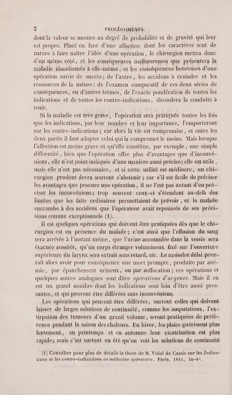dont la valeur se mesure au degré de probabilité et de gravité qui leur est propre. Placé en face d’une affection dont les caractères sont de nature à faire naître l’idée d’une opération, le chirurgien mettra donc d’un même côté, et les conséquences malheureuses que présentera la maladie abandonnée à elle-même, et les conséquences heureuses d’une opération suivie de succès; de l’autre, les accidens à craindre et les ressources de là nature: de l'examen comparatif de ces deux séries de conséquences, en d'autres termes, de l’exacte pondération de toutes les indications et de toutes les contre-indications, découlera la conduite à tenir. Si la maladie est très grave, l'opération sera pratiquée toutes les fois que les indications, par leur nombre et leur importance, l’emporteront sur les contre-indications ; car alors la vie est compromise, et entre les deux partis il faut adopter celui qui la compromet le moins. Mais lorsque l'affection est moins grave et qu’elle constitue, par exemple, une simple difformité, bien que l'opération offre plus d’avantages que d’inconvé- niens, elle n’est point indiquée d'une manière aussi précise; elle est utile, mais elle n’est pas nécessaire, et si cette utilité est médiocre, un chi- rurgien prudent devra souvent s'abstenir ; car s’il est facile de préciser les ayantages que procure une opération , il ne l’est pas autant d’en pré- ciser les inconvéniens; trop souvent ceux-ci s'étendent au-delà des limites que les faits ordinaires permettaient de prévoir , et le malade succombe à des accidens que l'opérateur avait repoussés de ses prévi- sions comme exceptionnels (1). Il est quelques opérations qui doivent être pratiquées dès que le chi- rurgien est en présence du malade; c’est ainsi que l’effusion du sang sera arrêtée à l'instant même, que l’urine accumulée dans la vessie sera évacuée aussitôt, qu’un corps étranger volumineux fixé sur l'ouverture supérieure du larynx sera extrait sans retard, etc. Le moindre délai pour. rait alors avoir pour conséquence une mort prompte, produite par ané- mie, par épanchement urineux, ou par suffocation ; ces opérations et quelques autres analogues sont dites opérations d'urgence. Mais il en est un grand nombre dont les indications sont loin d’être aussi pres- santes, et qui peuvent être différées sans inconvéniens. Les opérations qui peuvent être différées, surtout celles qui doivent laisser de larges solutions de continuité, comme les amputations, l’ex- tirpation des tumeurs d’un grand volume, seront pratiquées de préfé- rence pendant la saison des chaleurs. En hiver, les plaies guérissent plus lentement, au printemps et en automne leur cicatrisation est plus rapide; mais c’est surtout en été qu'on voit les solutions de continuité (1) Consulter pour plus de détails la thèse de M. Vidal de Cassis sur lès Zndica-