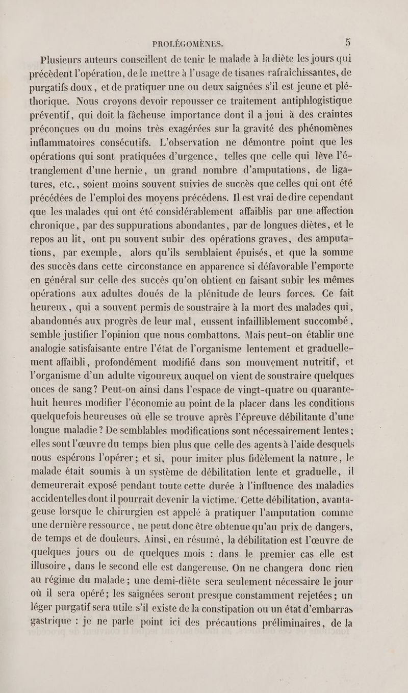 Plusieurs auteurs conseillent de tenir le malade à la diète les jours qui précèdent l'opération, dele mettre à l’usage de tisanes rafraïchissantes, de purgatifs doux, et de pratiquer une ou deux saignées s’il est jeune et plé- thorique. Nous croyons devoir repousser ce traitement antiphlogistique préventif, qui doit la fâcheuse importance dont il a joui à des craintes préconçues ou du moins très exagérées sur la gravité des phénomènes inflammatoires consécutifs. L'observation ne démontre point que les opérations qui sont pratiquées d'urgence, telles que celle qui lève l’é- tranglement d’une hernie, un grand nombre d'amputations, de liga- tures, etc., soient moins souvent suivies de succès que celles qui ont été précédées de l'emploi des moyens précédens. Il est vrai dedire cependant que les malades qui ont été considérablement affaiblis par une affection chronique, par des suppurations abondantes, par de longues diètes, et le repos au lit, ont pu souvent subir des opérations graves, des amputa- tions, par exemple, alors qu’ils semblaient épuisés, et que la somme des succès dans cette circonstance en apparence si défavorable l'emporte en général sur celle des succès qu’on obtient en faisant subir les mêmes opérations aux adultes doués de la plénitude de leurs forces. Ge fait heureux, qui a souvent permis de soustraire à la mort des malades qui, abandonnés aux progrès de leur mal, eussent infailliblement succombé , semble justifier l'opinion que nous combattons. Mais peut-on établir une analogie satisfaisante entre l’état de l'organisme lentement et graduelle- ment affaibli, profondément modifié dans son mouvement nutritif, et l'organisme d’un adulte vigoureux auquel on vient de soustraire quelques onces de sang? Peut-on ainsi dans l’espace de vingt-quatre ou quarante- huit heures modifier l’économie au point de la placer dans les conditions quelquefois heureuses où elle se trouve après l'épreuve débilitante d’une longue maladie? De semblables modifications sont nécessairement lentes : elles sont l'œuvre du temps bien plus que celle des agents à l’aide desquels nous espérons l’opérer ; et si, pour imiter plus fidèlement la nature, le malade était soumis à un système de débilitation lente et graduelle, il demeurerait exposé pendant toute cette durée à l'influence des maladies accidentelles dont il pourrait devenir la victime. Cette débilitation, avanta- geuse lorsque le chirurgien est appelé à pratiquer l’amputation comme une dernière ressource, ne peut donc être obtenue qu’au prix de dangers, de temps et de douieurs. Ainsi, en résumé, la débilitation est l’œuvre de quelques jours ou de quelques mois : dans le premier cas elle est illusoire , dans le second elle est dangereuse. On ne changera donc rieu au régime du malade ; une demi-diète sera seulement nécessaire le jour où il sera opéré; les saignées seront presque constamment rejetées ; un léger purgatif sera utile s’il existe de la constipation ou un état d’embarras gastrique : je ne parle point ici des précautions préliminaires, de la
