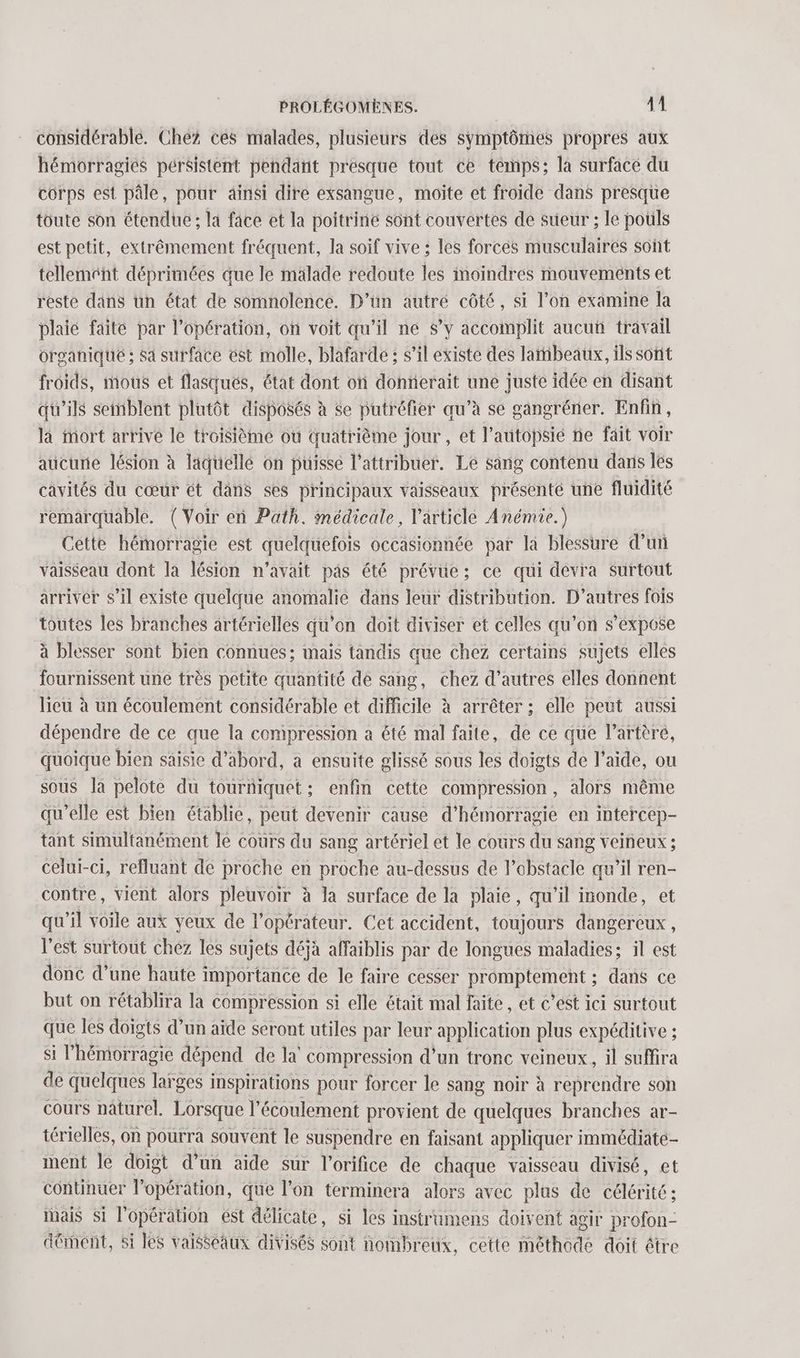 considérable. Chez ces malades, plusieurs des symptômes propres aux hémorragies pérsistent pendant presque tout ce témps; la surface du corps est pâle, pour ainsi dire exsangue, moïte et froide dans presque toute son étendue ; la face et la poitrine sont couvertes de sueur ; le pouls est petit, extrêmement fréquent, la soif vive ; les forces musculaires sont tellement déprimées que le malade redoute les moindres mouvements et reste dans un état de somnolence. D’ün autré côté, si l’on examine la plaié faite par l'opération, on voit qu’il ne s’y accomplit aucuü travail organique : sa surface est molle, blafarde : s’il existe des lambeaux, ils sont froids, mous et flasqués, état dont on donnerait une juste idée en disant qu'ils seinblent plutôt disposés à se putréfier qu’à se gangréner. Enfin, là mort arrive le troisième où quatrième jour, et l’autopsié ne fait voir aucune lésion à laquelle on puisse l’attribuer. Le sang contenu dans les cavités du cœur ét dans ses principaux vaisseaux présenté une fluidité remarquable. (Voir en Path. médicale, l'article Anémie.) Cette hémorragie est quelquefois occasionnée par la blessure d’un vaisseau dont la lésion n'avait pas été prévue; ce qui dévra surtout arriver s’il existe quelque anomalie dans leur distribution. D’autres fois toutes les branches artérielles qu’on doit diviser et celles qu’on s’éxpose à blesser sont bien connues; mais tandis que chez certains sujets elles fournissent une très petite quantité de sang, chez d’autres elles donnent lieu à un écoulement considérable et difficile à arrêter ; elle peut aussi dépendre de ce que la compression a été mal faite, de ce que l’artèré, quoique bien saisie d’abord, à ensuite glissé sous les doigts de l’aide, ou sous la pelote du tourniquet; enfin cette compression, alors même qu’elle est bien établie, peut devenir cause d’hémorragie en intercep- tant simultanément le cours du sang artériel et le cours du sang veineux ; celui-ci, refluant de proche en proche au-dessus de l'obstacle qu’il ren- contre, vient alors pleuvoir à la surface de la plaie, qu'il inonde, et qu’il voile aux yeux de l'opérateur. Cet accident, toujours dangereux, l’est surtout chez les sujets déjà affaiblis par de longues maladies; il est donc d’une haute importance de le faire cesser Ne dans ce but on rétablira la compression si elle était mal faite, et c’est ici surtout que les doigts d’un aide seront utiles par leur application plus expéditive ; si l’hémorragie dépend de la’ compression d’un tronc veineux, il suffira de quelques larges inspirations pour forcer le sang noir à reprendre son cours naturel. Lorsque l'écoulement provient de quelques branches ar- térielles, on pourra souvent le suspendre en faisant appliquer immédiäte- ment le doigt d’un aide sur l’orifice de chaque vaisseau divisé, et continuer l’opération, que l’on terminera alors avec plus de célérité: mais Si l'opération ést délicate, si les instrumens doivent agir profon- dément, si les vaisseaux divisés sont nombreux, cette one doit être