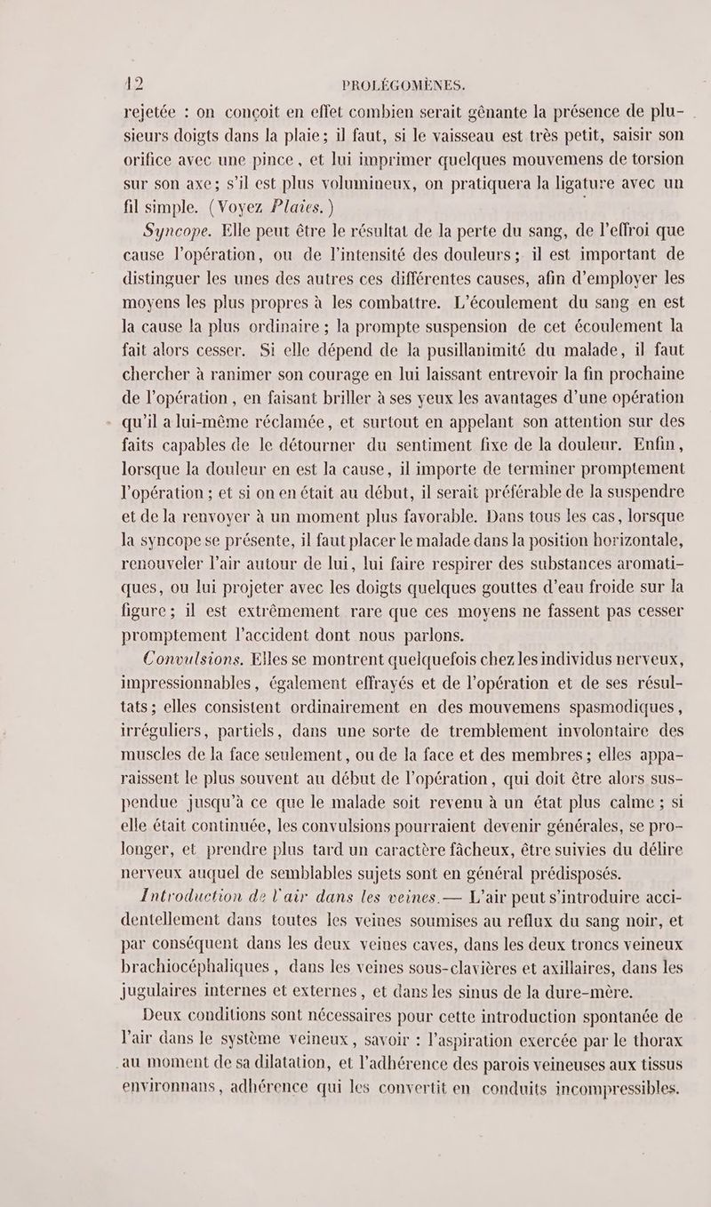 rejetée : on conçoit en effet combien serait gênante la présence de plu- sieurs doigts dans la plaie ; il faut, si le vaisseau est très petit, saisir son orifice avec une pince , et Jui imprimer quelques mouvemens de torsion sur son axe; s’il est plus volumineux, on pratiquera la ligature avec un fil simple. (Voyez Plaies.) , Syncope. Elle peut être le résultat de la perte du sang, de l’effroi que cause l'opération, ou de l'intensité des douleurs ; il est important de distinguer les unes des autres ces différentes causes, afin d'employer les moyens les plus propres à les combattre. L’écoulement du sang en est la cause la plus ordinaire ; la prompte suspension de cet écoulement la fait alors cesser. Si elle dépend de la pusillanimité du malade, il faut chercher à ranimer son courage en lui laissant entrevoir la fin prochaine de l'opération , en faisant briller à ses yeux les avantages d’une opération qu'il a lui-même réclamée, et surtout en appelant son attention sur des faits capables de le détourner du sentiment fixe de la douleur. Enfin, lorsque la douleur en est la cause, il importe de terminer promptement l'opération ; et si on en était au début, il serait préférable de la suspendre et de la renvoyer à un moment plus favorable. Dans tous les cas, lorsque la syncope se présente, il faut placer le malade dans la position horizontale, renouveler l'air autour de lui, lui faire respirer des substances aromati- ques, ou lui projeter avec les doigts quelques gouttes d’eau froide sur la figure ; il est extrêmement rare que ces moyens ne fassent pas cesser promptement l'accident dont nous parlons. Convulsions. Elles se montrent quelquefois chez les individus nerveux, impressionnables, également effrayés et de l'opération et de ses résul- tats ; elles consistent ordinairement en des mouvemens spasmodiques , irréguliers, partiels, dans une sorte de tremblement involontaire des muscles de la face seulement, ou de la face et des membres; elles appa- raissent le plus souvent au début de l'opération, qui doit être alors sus- pendue jusqu’à ce que le malade soit revenu à un état plus calme ; si elle était continuée, les convulsions pourraient devenir générales, se pro- longer, et prendre plus tard un caractère fâcheux, être suivies du délire nerveux auquel de semblables sujets sont en général prédisposés. Introduction de l'air dans les veines. — L'air peut s’introduire acci- dentellement dans toutes les veines soumises au reflux du sang noir, et par conséquent dans les deux veines caves, dans les deux troncs veineux brachiocéphaliques, dans les veines sous-clavières et axillaires, dans les jugulaires internes et externes, et dans les sinus de la dure-mère. Deux conditions sont nécessaires pour cette introduction spontanée de V’air dans le système veineux, savoir : l'aspiration exercée par le thorax au moment de sa dilatation, et l’adhérence des parois veineuses aux tissus environnans, adhérence qui les convertit en conduits incompressibles.