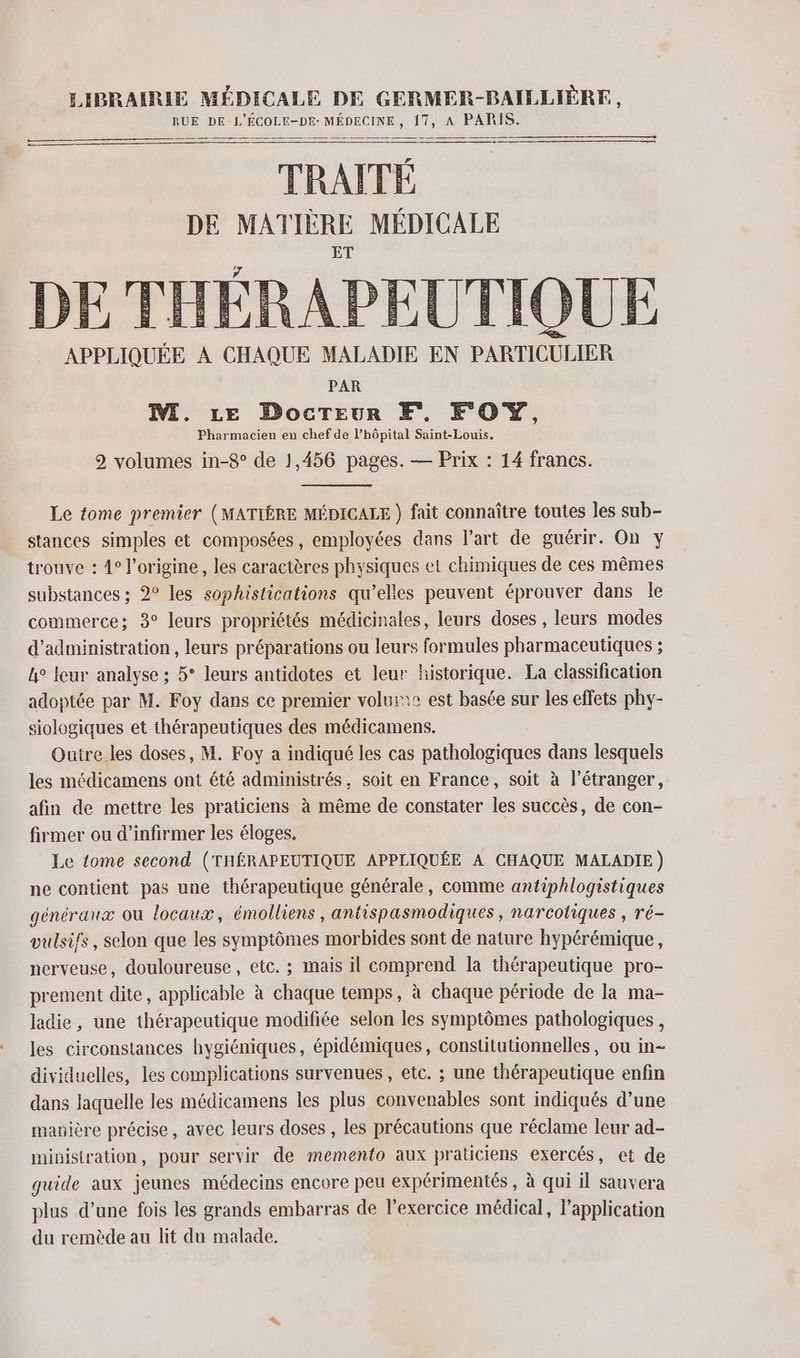 RUE DE L'EÉCOLE-DE- MÉDECINE, 17, A PARIS. TRAITÉ DE MATIÈRE MÉDICALE DE THÉRAPEUTIQUE APPLIQUÉE À CHAQUE MALADIE EN PARTICULIER PAR M. ze Docreur KE, FOY, Pharmacien en chef de lhôpital Saint-Louis. 2 volumes in-8° de 1,456 pages. — Prix : 14 francs. Le tome premier (MATIËRE MÉDICALE ) fait connaître toutes les sub- stances simples et composées, employées dans l’art de guérir. On y trouve : 4° l’origine, les caractères physiques et chimiques de ces mêmes substances ; 2° les sophistications qu’elles peuvent éprouver dans le commerce; 3° leurs propriétés médicinales, leurs doses , leurs modes d'administration, leurs préparations ou leurs formules pharmaceutiques ; h° leur analyse ; 5° leurs antidotes et leur historique. La classification adoptée par M. Foy dans ce premier volur:c est basée sur les effets phy- siologiques et thérapeutiques des médicamens. Outre les doses, M. Foy a indiqué les cas pathologiques dans lesquels les médicamens ont été administrés, soit en France, soit à l’étranger, afin de mettre les praticiens à même de constater les succès, de con- firmer ou d’infirmer les éloges. Le tome second (THÉRAPEUTIQUE APPLIQUÉE À CHAQUE MALADIE) ne contient pas une thérapeutique générale, comme antiphlogistiques généraux ou locaux, émolliens , antispasmodiques, narcotiques , ré- vulsifs, selon que les symptômes morbides sont de nature hypérémique, nerveuse, douloureuse, etc. ; mais il comprend la thérapeutique pro- prement dite, applicable à chaque temps, à chaque période de la ma- ladie, une thérapeutique modifiée selon les symptômes pathologiques, les circonstances hygiéniques, épidémiques, constitutionnelles, ou in- dividuelles, les complications survenues, etc. ; une thérapeutique enfin dans laquelle les médicamens les plus convenables sont indiqués d’une mavière précise, avec leurs doses , les précautions que réclame leur ad- ministration, pour servir de memento aux praticiens exercés, et de guide aux jeunes médecins encore peu expérimentés , à qui il sauvera plus d’une fois les grands embarras de l'exercice médical, l'application du remède au lit du malade. |