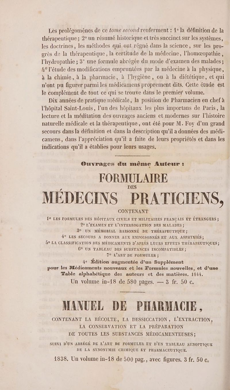 Les prolégomènes de ce fome second renferment : 1° la définition de la thérapeutique ; 2° un résumé historique et très succinct sur les systèmes, les doctrines , les méthodes qui ont régné dans la science, sur les pro- orès de la thérapeutique, la certitude de la médecine, l’homæopathie, l'hydropathie ; 3° une formule abrégée du mode d’examen des malades ; A9 l'étude des modifications empruntées par la médecine à la physique, à la chimie, à la pharmacie, à l'hygiène, ou à la diététique, et qui n'ont pu figurer parmi les médicamens proprement dits. Cette étude est le complément de tout ce qui se trouve dans le premier volume, Dix années de pratique médicale, la position de Pharmacien en chef à l'hôpital Saint-Louis, l’un des hôpitaux les plus importans de Paris, la lecture et la méditation des ouvrages anciens et modernes sur l’histoire naturelle médicale et la thérapeutique , ont été pour M. Foy d’un grand secours dans la définition et dans la description qu’il a données des médi- camens, dans l'appréciation qu’il a faite de leurs propriétés et dans les indications qu'il a établies pour leurs usages. Ouvrages dus même Auteur : FORMULAIRE MÉDECINS PRATICIEN S, CONTENANT 19 LES FORMULES DES HÔPITAUX CIVILS ET MILITAIRES FRANÇAIS ET ÉTRANGERS ; 20 L'EXAMEN ET L’INTERROGATION DES MALADES ; 30 UN MÉMORIAL RAISONNÉ DE THÉRAPEUTIQUE ; 49 LES SECOURS A DONNER AUX EMPOISONNÉS ET AUX ASPHYXIÉS ; 59 LA CLASSIFICATION DES MÉDICAMENTS D'APRÈS LEURS EFFETS THÉRAPEUTIQUES ; : 6° UN TABLEAU DES SUBSTANCES INCOMPATIBLES ; 7° L'ART DE FORMULER ; 4e Édition augmentée d’un Supplément pour les Médicaments nouveaux et les Formules nouvelles, et d’une Table alphabétique des auteurs et des matières, 1844. Un volume in-18 de 580 pages. — 3 fr. 50 c. MANUEL DE PHARMACIE, CONTENANT LA RÉCOLTE, LA DESSICCATION , L'EXTRACTION, LA CONSERVATION ET LA PRÉPARATION DE TOUTES LES SUBSTANCES MÉDICAMENTEUSES ; SUIVI D'UN ABRÉGÉ DE E’ART DE FORMULER ET D'UN TABLEAU SYNOPTIQUE DE LA SYNONYMIE CHIMIQUE ET PHARMACEUTIQUE,