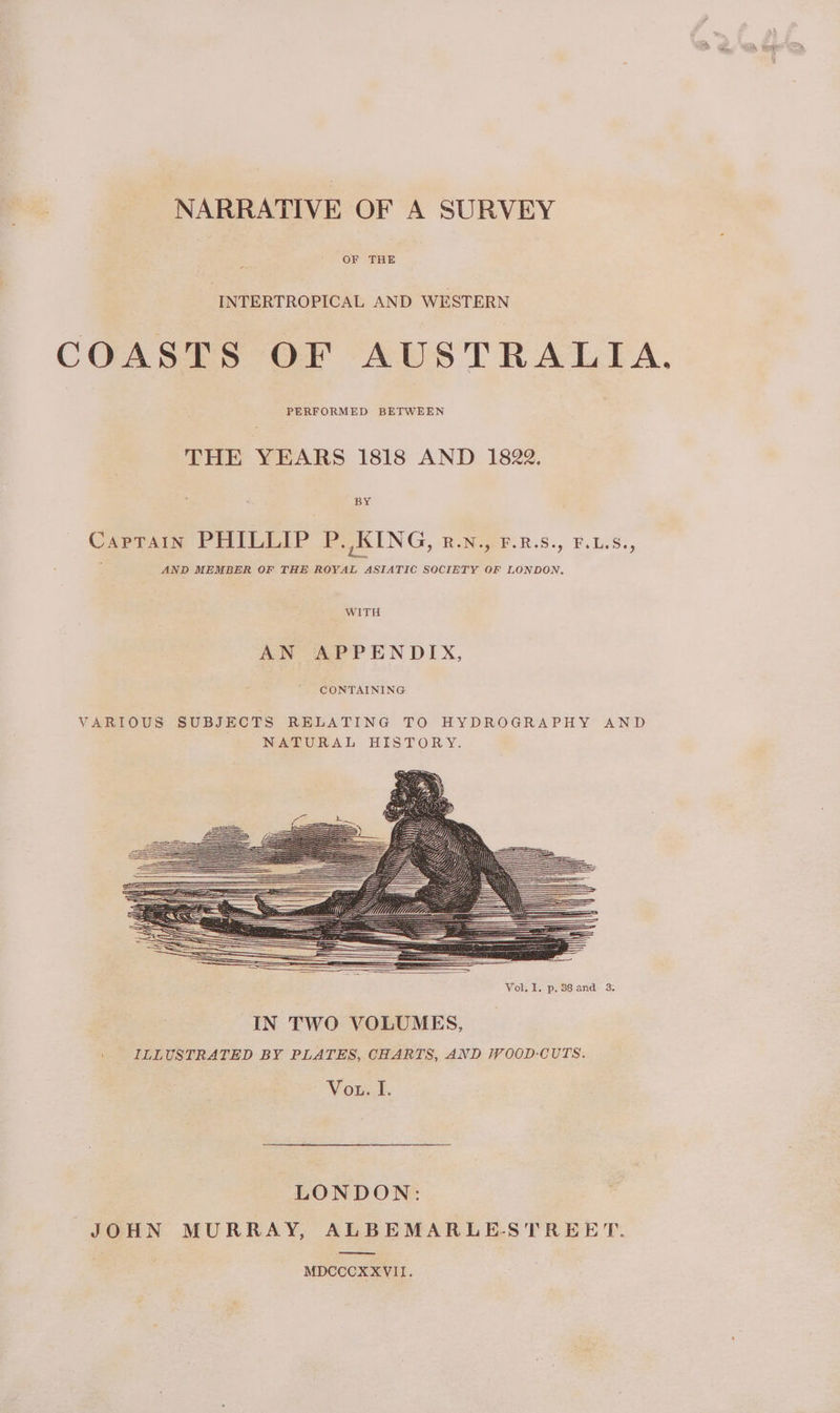 NARRATIVE OF A SURVEY OF THE INTERTROPICAL AND WESTERN COASTS OF AUSTRALIA. PERFORMED BETWEEN THE YEARS 1818 AND 1822. Captain PHILLIP P. KING, z.N., F.R.s., F.LS., AND MEMBER OF THE ROYAL ASIATIC SOCIETY OF LONDON, WITH AN APPENDIX, CONTAINING Vol. I. p. 38 and 3. IN TWO VOLUMES, ILLUSTRATED BY PLATES, CHARTS, AND /V00D-CUTS. Vou... LONDON: JOHN MURRAY, ALBEMARLE-STREET. —Soee MDCCCXXVII.