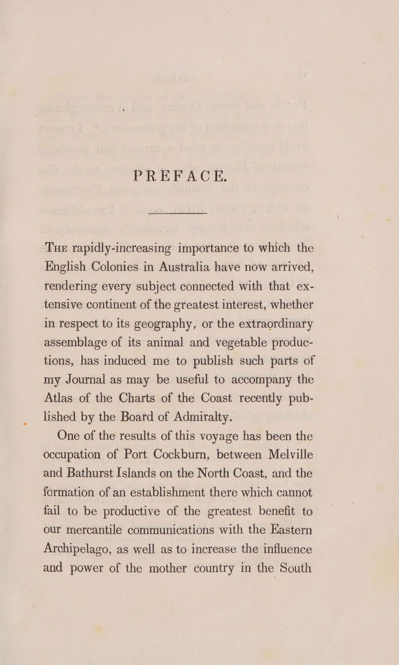 PREFACE. ‘Tue rapidly-increasing importance to which the English Colonies in Australia have now arrived, rendering every subject connected with that ex- tensive continent of the greatest interest, whether in respect to its geography, or the extraordinary assemblage of its animal and vegetable produc- tions, has induced me to publish such parts of my Journal as may be useful to accompany the Atlas of the Charts of the Coast recently pub- lished by the Board of Admiralty. One of the results of this voyage has been the occupation of Port Cockburn, between Melville and Bathurst Islands on the North Coast, and the formation of an establishment there which cannot fail to be productive of the greatest benefit to our mercantile communications with the Eastern Archipelago, as well as to increase the influence and power of the mother country in the South